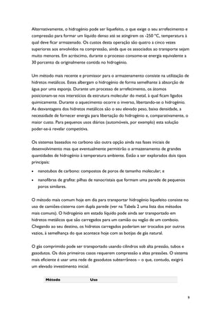 Alternativamente, o hidrogénio pode ser liquefeito, o que exige o seu arrefecimento e
compressão para formar um líquido denso até se atingirem os -250 ºC, temperatura à
qual deve ficar armazenado. Os custos desta operação são quatro a cinco vezes
superiores aos envolvidos na compressão, ainda que os associados ao transporte sejam
muito menores. Em acréscimo, durante o processo consome-se energia equivalente a
30 porcento da originalmente contida no hidrogénio.

Um método mais recente e promissor para o armazenamento consiste na utilização de
hidretos metálicos. Estes albergam o hidrogénio de forma semelhante à absorção de
água por uma esponja. Durante um processo de arrefecimento, os átomos
posicionam-se nos interstícios da estrutura molecular do metal, à qual ficam ligados
quimicamente. Durante o aquecimento ocorre o inverso, libertando-se o hidrogénio.
As desvantagens dos hidretos metálicos são o seu elevado peso, baixa densidade, a
necessidade de fornecer energia para libertação do hidrogénio e, comparativamente, o
maior custo. Para pequenos usos diários (automóveis, por exemplo) esta solução
poder-se-á revelar competitiva.

Os sistemas baseados no carbono são outra opção ainda nas fases iniciais de
desenvolvimento mas que eventualmente permitirão o armazenamento de grandes
quantidades de hidrogénio à temperatura ambiente. Estão a ser explorados dois tipos
principais:
•   nanotubos de carbono: compostos de poros de tamanho molecular; e
•   nanofibras de grafite: pilhas de nanocristais que formam uma parede de pequenos
    poros similares.

O método mais comum hoje em dia para transportar hidrogénio liquefeito consiste no
uso de camiões-cisterna com dupla parede (ver na Tabela 2 uma lista dos métodos
mais comuns). O hidrogénio em estado líquido pode ainda ser transportado em
hidretos metálicos que são carregados para um camião ou vagão de um comboio.
Chegando ao seu destino, os hidretos carregados poderiam ser trocados por outros
vazios, à semelhança do que acontece hoje com as botijas de gás natural.

O gás comprimido pode ser transportado usando cilindros sob alta pressão, tubos e
gasodutos. Os dois primeiros casos requerem compressão a altas pressões. O sistema
mais eficiente é usar uma rede de gasodutos subterrâneos – o que, contudo, exigirá
um elevado investimento inicial.

        Método                  Uso



                                                                                      9
 