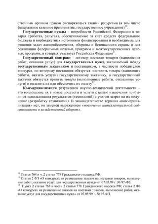 ственным органом правом распоряжаться такими ресурсами (в том числе
федеральное казенное предприятие, государственное учреждение) 10.
   Государственные нужды – потребности Российской Федерации в то-
варах (работах, услугах), обеспечиваемые за счет средств федерального
бюджета и внебюджетных источников финансирования и необходимые для
решения задач жизнеобеспечения, обороны и безопасности страны и для
реализации федеральных целевых программ и межгосударственных целе-
вых программ, в которых участвует Российская Федерация 11.
   Государственный контракт – договор поставки товаров (выполнения
работ, оказания услуг) для государственных нужд, заключаемый между
государственным заказчиком и поставщиком, в частности победителем
конкурса, по которому поставщик обязуется поставить товары (выполнить
работы, оказать услуги) государственному заказчику, а государственный
заказчик обязуется принять товары (выполненные работы, отказанные ус-
луги) и оплатить их или обеспечить их оплату12.
   Коммерциализация результатов научно-технической деятельности –
это воплощение их в новые продукты и услуги с целью извлечения прибы-
ли от использования результатов (технологий) с учетом затрат на их полу-
чение (разработку технологий). В законодательстве термина «коммерциа-
лизация» нет, он заменен выражением «вовлечение интеллектуальной соб-
ственности в хозяйственный оборот».




10
   Статья 764 и ч. 2 статьи 778 Гражданского кодекса РФ.
11
   Статья 2 ФЗ «О конкурсах на размещение заказов на поставки товаров, выполне-
ние работ, оказание услуг для государственных нужд» от 07.05.99 г. № 97-ФЗ.
12
    Пункт 2 статьи 763 и части 2 статьи 778 Гражданского кодекса РФ; статья 2 ФЗ
«О конкурсах на размещение заказов на поставки товаров, выполнение работ, ока-
зание услуг для государственных нужд» от 07.05.99 г. № 97-ФЗ.
 