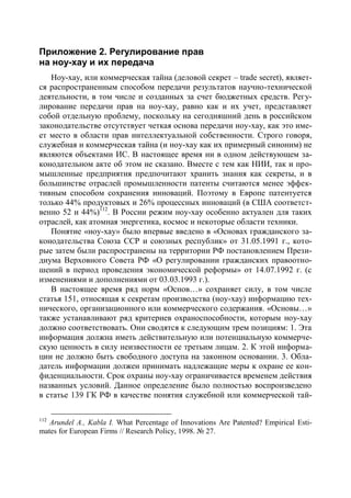 Приложение 2. Регулирование прав
на ноу-хау и их передача
   Ноу-хау, или коммерческая тайна (деловой секрет – trade secret), являет-
ся распространенным способом передачи результатов научно-технической
деятельности, в том числе и созданных за счет бюджетных средств. Регу-
лирование передачи прав на ноу-хау, равно как и их учет, представляет
собой отдельную проблему, поскольку на сегодняшний день в российском
законодательстве отсутствует четкая основа передачи ноу-хау, как это име-
ет место в области прав интеллектуальной собственности. Строго говоря,
служебная и коммерческая тайна (и ноу-хау как их примерный синоним) не
являются объектами ИС. В настоящее время ни в одном действующем за-
конодательном акте об этом не сказано. Вместе с тем как НИИ, так и про-
мышленные предприятия предпочитают хранить знания как секреты, и в
большинстве отраслей промышленности патенты считаются менее эффек-
тивным способом сохранения инноваций. Поэтому в Европе патентуется
только 44% продуктовых и 26% процессных инноваций (в США соответст-
венно 52 и 44%)112. В России режим ноу-хау особенно актуален для таких
отраслей, как атомная энергетика, космос и некоторые области техники.
   Понятие «ноу-хау» было впервые введено в «Основах гражданского за-
конодательства Союза ССР и союзных республик» от 31.05.1991 г., кото-
рые затем были распространены на территории РФ постановлением Прези-
диума Верховного Совета РФ «О регулировании гражданских правоотно-
шений в период проведения экономической реформы» от 14.07.1992 г. (с
изменениями и дополнениями от 03.03.1993 г.).
   В настоящее время ряд норм «Основ…» сохраняет силу, в том числе
статья 151, относящая к секретам производства (ноу-хау) информацию тех-
нического, организационного или коммерческого содержания. «Основы…»
также устанавливают ряд критериев охраноспособности, которым ноу-хау
должно соответствовать. Они сводятся к следующим трем позициям: 1. Эта
информация должна иметь действительную или потенциальную коммерче-
скую ценность в силу неизвестности ее третьим лицам. 2. К этой информа-
ции не должно быть свободного доступа на законном основании. 3. Обла-
датель информации должен принимать надлежащие меры к охране ее кон-
фиденциальности. Срок охраны ноу-хау ограничивается временем действия
названных условий. Данное определение было полностью воспроизведено
в статье 139 ГК РФ в качестве понятия служебной или коммерческой тай-

112
   Arundel A., Kabla I. What Percentage of Innovations Are Patented? Empirical Esti-
mates for European Firms // Research Policy, 1998. № 27.
 
