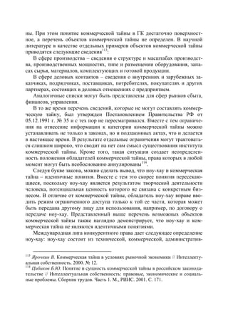 ны. При этом понятие коммерческой тайны в ГК достаточно поверхност-
ное, а перечень объектов коммерческой тайны не определен. В научной
литературе в качестве отдельных примеров объектов коммерческой тайны
приводятся следующие сведения113:
    В сфере производства – сведения о структуре и масштабах производст-
ва, производственных мощностях, типе и размещении оборудования, запа-
сах сырья, материалов, комплектующих и готовой продукции.
    В сфере деловых контактов – сведения о внутренних и зарубежных за-
казчиках, подрядчиках, поставщиках, потребителях, покупателях и других
партнерах, состоящих в деловых отношениях с предприятием.
    Аналогичные списки могут быть представлены для сфер рынков сбыта,
финансов, управления.
    В то же время перечень сведений, которые не могут составлять коммер-
ческую тайну, был утвержден Постановлением Правительства РФ от
05.12.1991 г. № 35 и с тех пор не пересматривался. Вместе с тем ограниче-
ния на отнесение информации к категории коммерческой тайны можно
устанавливать не только в законах, но и подзаконных актах, что и делается
в настоящее время. В результате отдельные ограничения могут трактовать-
ся слишком широко, что сводит на нет сам смысл существования института
коммерческой тайны. Кроме того, такая ситуация создает неопределен-
ность положения обладателей коммерческой тайны, права которых в любой
момент могут быть необоснованно аннулированы 114.
    Следуя букве закона, можно сделать вывод, что ноу-хау и коммерческая
тайна – идентичные понятия. Вместе с тем это скорее понятия пересекаю-
щиеся, поскольку ноу-хау является результатом творческой деятельности
человека, потенциальная ценность которого не связана с конкретным биз-
несом. В отличие от коммерческой тайны, обладатель ноу-хау вправе вво-
дить режим ограниченного доступа только к той ее части, которая может
быть передана другому лицу для использования, например, по договору о
передаче ноу-хау. Представленный выше перечень возможных объектов
коммерческой тайны также наглядно демонстрирует, что ноу-хау и ком-
мерческая тайна не являются идентичными понятиями.
    Международная лига конкурентного права дает следующее определение
ноу-хау: ноу-хау состоит из технической, коммерческой, административ-

113
    Ярочкин В. Коммерческая тайна в условиях рыночной экономики // Интеллекту-
альная собственность. 2000. № 12.
114
    Цибиков Б.Ю. Понятие и сущность коммерческой тайны в российском законода-
тельстве // Интеллектуальная собственность: правовые, экономические и социаль-
ные проблемы. Сборник трудов. Часть 1. М., РИИС. 2001. С. 171.
 