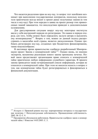 Что касается разделения прав на ноу-хау, то вопрос этот неизбежно воз-
никает при выполнении государственных контрактов, поскольку исполни-
тели практически всегда вносят в проект ранее полученные знания (в том
числе и ноу-хау). При этом нередко в заявке на проект размер этих привно-
симых знаний завышается, что впоследствии приводит к дополнительным
осложнениям.
   Для урегулирования ситуации вокруг ноу-хау некоторые институты
ввели у себя внутренний порядок их регистрации. Это важно в первую оче-
редь для того, чтобы можно было определить заслуги автора и выплатить
ему вознаграждение117. Вопрос о том, можно ли данный подход распро-
странять в масштабах всей страны, является дискуссионным. Однако тре-
бовать регистрации ноу-хау, созданных при бюджетном финансировании,
также нецелесообразно.
   В настоящее время правительство одобрило разработанный Минпром-
науки проект Закона о коммерческой тайне 118. Однако вновь, по мнению
экспертов, механизмы реализации нового закона прописаны нечетко. Но-
вый закон предоставляет организациям право относить к коммерческой
тайне практически любую информацию служебного характера. В проекте
закона приводится также исчерпывающий список информации, которая не
относится к коммерческой тайне. При этом не вносится ясность в вопрос о
том, как коммерческая тайна будет регистрироваться и фиксироваться в
финансовой документации.




117
    Козырев А. Правовой режим ноу-хау: корпоративные интересы и государствен-
ная политика // Интеллектуальная собственность. Промышленная собственность.
2002. № 12. С. 8.
118
    Предприятия обезопасили работников. Правительство одобрило закон о коммер-
ческой тайне // Известия 14.03.2003. С. 5.
 
