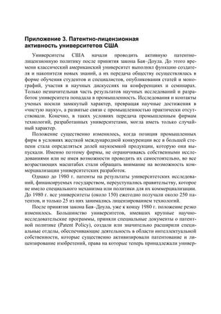 Приложение 3. Патентно-лицензионная
активность университетов США
   Университеты США начали проводить активную патентно-
лицензионную политику после принятия закона Бая–Доула. До этого вре-
мени классический американский университет выполнял функцию создате-
ля и накопителя новых знаний, а их передача обществу осуществлялась в
форме обучения студентов и специалистов, опубликования статей и моно-
графий, участия в научных дискуссиях на конференциях и семинарах.
Только незначительная часть результатов научных исследований и разра-
боток университета попадала в промышленность. Исследования и контакты
ученых носили замкнутый характер, превращая научные достижения в
«чистую науку», а развитые связи с промышленностью практически отсут-
ствовали. Конечно, в таких условиях передача промышленным фирмам
технологий, разработанных университетами, могла иметь только случай-
ный характер.
   Положение существенно изменилось, когда позиция промышленных
фирм в условиях жесткой международной конкуренции все в большей сте-
пени стала определяться долей наукоемкой продукции, которую они вы-
пускали. Именно поэтому фирмы, не ограничиваясь собственными иссле-
дованиями или не имея возможности проводить их самостоятельно, во все
возрастающих масштабах стали обращать внимание на возможность ком-
мерциализации университетских разработок.
   Однако до 1980 г. патенты на результаты университетских исследова-
ний, финансируемых государством, переуступались правительству, которое
не имело специального механизма или политики для их коммерциализации.
До 1980 г. все университеты (около 150) ежегодно получали около 250 па-
тентов, и только 25 из них занимались лицензированием технологий.
   После принятия закона Бая–Доула, уже к концу 1980 г. положение резко
изменилось. Большинство университетов, имевших крупные научно-
исследовательские программы, приняли специальные документы о патент-
ной политике (Patent Policy), создали или значительно расширили специ-
альные отделы, обеспечивающие деятельность в области интеллектуальной
собственности, которые существенно активизировали патентование и ли-
цензирование изобретений, права на которые теперь принадлежали универ-
 
