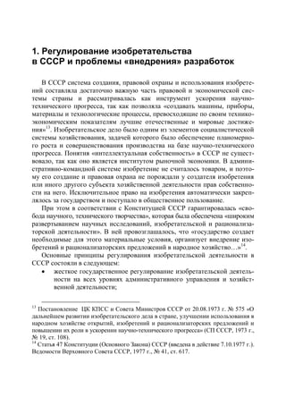 1. Регулирование изобретательства
в СССР и проблемы «внедрения» разработок

   В СССР система создания, правовой охраны и использования изобрете-
ний составляла достаточно важную часть правовой и экономической сис-
темы страны и рассматривалась как инструмент ускорения научно-
технического прогресса, так как позволяла «создавать машины, приборы,
материалы и технологические процессы, превосходящие по своим технико-
экономическим показателям лучшие отечественные и мировые достиже-
ния»13. Изобретательское дело было одним из элементов социалистической
системы хозяйствования, задачей которого было обеспечение планомерно-
го роста и совершенствования производства на базе научно-технического
прогресса. Понятия «интеллектуальная собственность» в СССР не сущест-
вовало, так как оно является институтом рыночной экономики. В админи-
стративно-командной системе изобретение не считалось товаром, и поэто-
му его создание и правовая охрана не порождали у создателя изобретения
или иного другого субъекта хозяйственной деятельности прав собственно-
сти на него. Исключительное право на изобретения автоматически закреп-
лялось за государством и поступало в общественное пользование.
   При этом в соответствии с Конституцией СССР гарантировалась «сво-
бода научного, технического творчества», которая была обеспечена «широким
развертыванием научных исследований, изобретательской и рационализа-
торской деятельности». В ней провозглашалось, что «государство создает
необходимые для этого материальные условия, организует внедрение изо-
бретений и рационализаторских предложений в народное хозяйство…»14.
   Основные принципы регулирования изобретательской деятельности в
СССР состояли в следующем:
    жесткое государственное регулирование изобретательской деятель-
        ности на всех уровнях административного управления и хозяйст-
        венной деятельности;

13
   Постановление ЦК КПСС и Совета Министров СССР от 20.08.1973 г. № 575 «О
дальнейшем развитии изобретательского дела в стране, улучшении использования в
народном хозяйстве открытий, изобретений и рационализаторских предложений и
повышении их роли в ускорении научно-технического прогресса» (СП СССР, 1973 г.,
№ 19, ст. 108).
14
   Статья 47 Конституции (Основного Закона) СССР (введена в действие 7.10.1977 г.).
Ведомости Верховного Совета СССР, 1977 г., № 41, ст. 617.
 