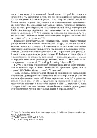институтами поддержки инноваций. Новый взгляд, который был заложен в
начале 80-х гг., заключался в том, что для инновационной деятельности
должен создаваться льготный режим, и поэтому патентные офисы все
больше становятся регистрирующими, а не «отклоняющими» организация-
ми. Во-вторых, ИС становится центральной целью глобальной стратегии,
когда патенты рассматриваются как универсальный метод генерирования
НМА, и научные организации активно используют этот метод через лицен-
зионную деятельность122. Что касается промышленных организаций, то и
там доля НМА постоянно растет, составляя среди ведущих компаний 75%
их стоимости123, а в среднем – 35%.
   Поскольку интеллектуальная собственность начала рассматриваться
университетами как важный коммерческий ресурс, реализация которого
является стимулом для творческой деятельности ученых и дополнительным
источником доходов для университета, это привело к пониманию необхо-
димости создания системы профессионального управления этим ресурсом.
В связи с этим в большинстве университетов США были созданы офисы по
лицензированию и трансферу технологий – специализированные Отделы
по передаче технологий (Technology Transfer Offices – ТТО), либо по ли-
цензированию технологий (Technology Licensing Offices – TLO).
   В 2000 г. на основе лицензионных соглашений на рынок было представ-
лено по меньшей мере 347 новых коммерческих продуктов. Кроме того, за
период 1980–2000 гг. было создано 3376 компаний.
   Таким образом, экономический эффект от лицензионной деятельности
американских университетов значителен и является серьезным аргументом
в пользу эффективности опыта США по закреплению прав ИС за универси-
тетами. Только годовой объем продукции, произведенной на основе уни-
верситетских лицензий в масштабах страны в 1999 г., превысил 40 млрд
долларов, а доход от налоговых поступлений на федеральном уровне, уровне
штатов и местном уровне в госбюджет достиг 5 млрд долларов 124.




122
    Teece D. Capturing Value from Knowledge Assets // California Management Review.
Vol. 40, 3, Spring 1998.
123
    World Tobacco. 2002. Vol. 1. Р. 39.
124
    AUTM Licensing Survey: FY 1999.
 