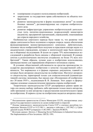  планирование создания и использования изобретений;
      закрепление за государством права собственности на объекты изо-
       бретений;
    развитое законодательство в форме подзаконных актов 15 на основе
       базовых законов16, регламентирующее все стороны изобретатель-
       ского дела;
    развитая инфраструктура управления изобретательской деятельно-
       стью (сеть патентно-лицензионных подразделений) министерств
       (ведомств), предприятий (организаций, учреждений), охватывавшая
       все отрасли народного хозяйства.
   Особенностью советского периода было также то, что развитие этой
сферы деятельности было подчинено в первую очередь задаче обеспечения
функционирования военно-промышленного комплекса. Действительно,
основное число изобретений было получено в отраслевом секторе науки и в
академических учреждениях, которые в значительной мере были вовлече-
ны в оборонные исследования. В целом по стране 75% выполнявшихся ис-
следований и разработок были связаны с оборонной тематикой. В универ-
ситетах и политехнических институтах создавалось не более 3% всех изо-
бретений17. Таким образом, лучшие идеи и изобретения использовались
преимущественно для наращивания оборонного потенциала страны.
   В условиях общественной собственности на средства производства го-
сударство рассматривало изобретения в качестве государственной собст-
венности. Это выражалось и в формах охранных документов, главной из
которых было авторское свидетельство на изобретение. Институт авторско-
го свидетельства, характерный только для социалистической (администра-
тивной) системы экономики, был введен еще «Положением об изобретени-
ях» 30 июня 1919 г., подписанным В. И. Лениным. Этот декрет и сформу-
лировал основные социалистические принципы охраны изобретений.
   Теоретически законодательство СССР декларировало равное право ав-
тора «по своему выбору требовать либо признания только своего авторства,
либо признания за ним авторства и предоставления исключительного права
на изобретение. В первом случае на изобретение выдается авторское свиде-

15
   Постановления правительства (Совета Министров СССР), инструктивные доку-
менты Государственного комитета по делам изобретений и открытий.
16
   Основы гражданского законодательства Союза ССР и союзных республик (ут-
верждены Законом СССР от 8.12.1961 г., введены в действие с 1.05.1962 г.); Граж-
данский кодекс РСФСР (утвержден 11.06.1964 г. Законом РСФСР).
17
   Источник данных: Martens J. Measuring Soviet Performance in Industrial Innovation:
The Implementation of New Inventions. OECD, 1991.
 