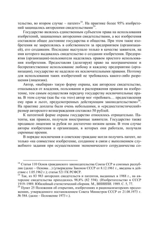 тельство, во втором случае – патент»18. На практике более 95% изобрете-
ний защищались авторскими свидетельствами19.
    Государство являлось единственным субъектом права на использования
изобретений, защищенных авторскими свидетельствами, а все изобретения
составляли общее достояние государства и общества. При этом такие изо-
бретения не закреплялись в собственности за предприятием (организаци-
ей), его создавшим. Последнее выступало только в качестве заявителя, на
имя которого выдавалось свидетельство о создании изобретения. Предпри-
ятия (организации)-пользователи наделялись правом простого использова-
ния изобретения. Предоставляя (делегируя) право на неограниченное и
беспрепятственное использование любому и каждому предприятию (орга-
низации), государство не наделяло их исключительными правами. Поэтому
для использования таких изобретений не требовалось какого-либо разре-
шения (лицензии).
    Автор, «выбирая» такую форму охраны, как авторское свидетельство,
отказывался от владения, пользования и распоряжения правами на изобре-
тение, тем самым осуществляя передачу государству исключительные пра-
ва. В этом случае (как бы «за это») автор мог «требовать… предоставления
ему прав и льгот, предусмотренных действующим законодательством»20.
На практике доплаты были очень небольшими, и «среднестатистический»
размер авторского вознаграждения составлял 50 рублей.
    К патентной форме охраны государство относилось отрицательно. Па-
тенты, как правило, получали иностранные заявители. Государство также
продавало лицензии за рубеж по достаточно низким ценам. В этом случае
авторы изобретения и организации, в которых они работали, получали
скромные премии.
    В порядке исключения и советские граждане могли получить патент, но
только «на совместное изобретение, созданное в связи с выполнением слу-
жебного задания при осуществлении экономического сотрудничества со-



18
   Статья 110 Основ гражданского законодательства Союза ССР и союзных респуб-
лик (далее – Основы…) (утверждены Законом СССР от 8.12.1961 г., введены в дей-
ствие с 1.05.1962 г.); статья 521 ГК РСФСР.
19
   Так, из 83 983 авторских свидетельств и патентов, выданных в 1988 г., на ав-
торские свидетельства приходилось 98,8% (82 594). (Изобретательство в СССР
1919–1989. Юбилейный статистический сборник. М., ВНИИПИ. 1989. С. 5, 77.
20
   Пункт 25 Положения об открытиях, изобретениях и рационализаторских предло-
жениях, утвержденного постановлением Совета Министров СССР от 21.08.1973 г.
№ 584. (далее – Положение 1973 г.).
 