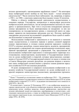 ветских организаций с организациями зарубежных стран»21. На некоторые
виды изобретений патент вообще не мог быть выдан – только авторское
свидетельство22. Число патентов было небольшим: так, например, в период
с 1981 г. по 1988 г. советским заявителям было выдано только 16 патентов.
   Работы в области изобретательской деятельности осуществлялись в
плановом порядке. Государство, централизуя и аккумулируя результаты
изобретательской деятельности, так же централизованно пыталось их «вне-
дрять» в промышленность. При этом в отсутствие конкуренции промыш-
ленные предприятия не были заинтересованы во внедрении: за них все
планировалось на государственном уровне, а покупателей никто не спра-
шивал, нравится им выпускаемая продукция или нет. Поэтому проблема
«внедрения» результатов исследований и разработок была одной из наибо-
лее болезненных в советской экономике.
   Использование изобретений в зависимости от их важности и значения
также осуществлялось в плановом порядке в рамках сложной иерархии
планов: перспективных и готовых планов развития народного хозяйства
СССР и союзных республик, планов министерств, ведомств, предприятий,
организаций и учреждений или планов организационно-технических меро-
приятий предприятий, организаций и учреждений. Так, предложения об
использовании изобретений отраслевого и межотраслевого характера под-
готавливались министерствами, ведомствами и Государственным комите-
том по делам изобретений и открытий, которые представлялись одновре-
менно в Госплан СССР и Государственный комитет по науке и технике или
в Советы Министров союзных республик для решения вопроса о включе-
нии таких изобретений соответственно в проекты планов развития народ-
ного хозяйства СССР или союзных республик.
   В целях своевременного и широкого использования изобретений в на-
родном хозяйстве Государственный комитет по делам изобретений и от-
крытий направлял министерствам (ведомствам), предприятиям (организа-

21
   Пункт 7 Указаний по составлению заявки на изобретение (ЭЗ-1 – 74), утвержден-
ные постановлением Государственного комитета Совета Министров СССР по делам
изобретений и открытий 21.11.1973 г. (в редакции постановления этого комитета от
9.08.1979 г. № 6 (18).
22
   В соответствии с пунктом 25 Положения 1973 г.) «на изобретение выдается ав-
торское свидетельство, если объектом изобретения является: вещество, полученное
химическим путем; лечебное вещество, способ профилактики, диагностики или
лечения заболеваний людей или животных, апробированные в соответствии с дей-
ствующим законодательством», а также на изобретения, признанные в установлен-
ном порядке секретными (в ред. постановления Совета Министров СССР от 28 де-
кабря 1978 г. № 1078).
 