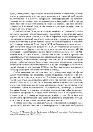 циям, учреждениям) предложения об использовании изобретений, относя-
щихся к профилю их деятельности, с приложением описаний изобретений
и имеющихся в Комитете материалов, характеризующих их технико-
экономические данные, которые производили отбор изобретений и прини-
мали решения об их использовании в плановом порядке. При этом они бы-
ли обязаны в месячный срок со дня начала использования изобретения со-
общить об этом его автору.
    Сроки внедрения были очень долгими, особенно в сравнении с анало-
гичными сроками коммерциализации разработок в капиталистических
странах. Если в таких странах, как США и Германия период коммерциали-
зации (рассчитываемый как период времени между моментом подачи заяв-
ки на изобретение и датой первого использования изобретения в экономи-
ке) составлял немногим более года, в СССР он был равен четырем годам23.
Для ускорения внедрения разработок в СССР создавались специальные
организационные формы – научно-производственные объединения (НПО)
и позднее – межотраслевые научно-технические комплексы (МНТК). Ос-
новная идея состояла в попытке преодолеть ведомственные и организаци-
онные барьеры путем объединения «под одной крышей» научно-исследовательских
организаций, промышленных предприятий, заводов. К сожалению, карди-
нально проблему решить было нельзя, поскольку центральные принципы
командной экономики распространялись и на эти структуры, однако неко-
торый эффект от деятельность НПО все же был: так, период внедрения в
таких организациях составлял не четыре, а три года.
    Слабая восприимчивость производства к инновациям нередко офици-
ально трактовалась как показатель низкой эффективности науки и ее ото-
рванности от запросов производства. В действительности качество изобре-
тений было очень неодинаковым. Дело в том, что данные об изобретатель-
ской активности использовались в качестве важного показателя в социали-
стических соревнованиях, которые устраивались между различными орга-
низациями одной ведомственной подчиненности, например, в системе
Минвуза. Кроме того, расчету подлежала экономическая эффективность от
внедрения изобретений. От этого также зависело место в соцсоревновании,
а также отчасти – размер вознаграждения изобретателям. Вычислять эко-
номическую эффективность надо было по достаточно запутанным методи-
кам, и далеко не все организации им строго следовали.
    В борьбе за победу в социалистическом соревновании количество было
значительно важнее качества, а о коммерческом потенциале изобретений

23
   Martens J. Measuring Soviet Performance in Industrial Innovation: The Implementa-
tion of New Inventions. OECD, 1991.
 
