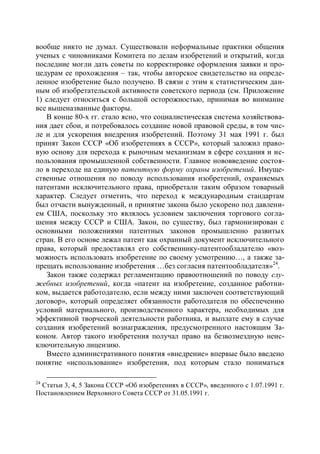 вообще никто не думал. Существовали неформальные практики общения
ученых с чиновниками Комитета по делам изобретений и открытий, когда
последние могли дать советы по корректировке оформления заявки и про-
цедурам ее прохождения – так, чтобы авторское свидетельство на опреде-
ленное изобретение было получено. В связи с этим к статистическим дан-
ным об изобретательской активности советского периода (см. Приложение
1) следует относиться с большой осторожностью, принимая во внимание
все вышеназванные факторы.
   В конце 80-х гг. стало ясно, что социалистическая система хозяйствова-
ния дает сбои, и потребовалось создание новой правовой среды, в том чис-
ле и для ускорения внедрения изобретений. Поэтому 31 мая 1991 г. был
принят Закон СССР «Об изобретениях в СССР», который заложил право-
вую основу для перехода к рыночным механизмам в сфере создания и ис-
пользования промышленной собственности. Главное нововведение состоя-
ло в переходе на единую патентную форму охраны изобретений. Имуще-
ственные отношения по поводу использования изобретений, охраняемых
патентами исключительного права, приобретали таким образом товарный
характер. Следует отметить, что переход к международным стандартам
был отчасти вынужденный, и принятие закона было ускорено под давлени-
ем США, поскольку это являлось условием заключения торгового согла-
шения между СССР и США. Закон, по существу, был гармонизирован с
основными положениями патентных законов промышленно развитых
стран. В его основе лежал патент как охранный документ исключительного
права, который предоставлял его собственнику-патентообладателю «воз-
можность использовать изобретение по своему усмотрению…, а также за-
прещать использование изобретения …без согласия патентообладателя»24.
   Закон также содержал регламентацию правоотношений по поводу слу-
жебных изобретений, когда «патент на изобретение, созданное работни-
ком, выдается работодателю, если между ними заключен соответствующий
договор», который определяет обязанности работодателя по обеспечению
условий материального, производственного характера, необходимых для
эффективной творческой деятельности работника, и выплате ему в случае
создания изобретений вознаграждения, предусмотренного настоящим За-
коном. Автор такого изобретения получал право на безвозмездную неис-
ключительную лицензию.
   Вместо административного понятия «внедрение» впервые было введено
понятие «использование» изобретения, под которым стало пониматься

24
 Статьи 3, 4, 5 Закона СССР «Об изобретениях в СССР», введенного с 1.07.1991 г.
Постановлением Верховного Совета СССР от 31.05.1991 г.
 