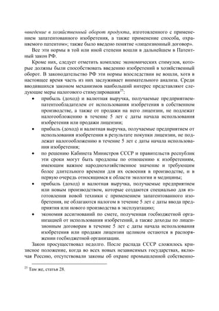 «введение в хозяйственный оборот продукта, изготовленного с примене-
нием запатентованного изобретения, а также применение способа, охра-
няемого патентом»; также было введено понятие «лицензионный договор».
   Все эти нормы в той или иной степени вошли в дальнейшем в Патент-
ный закон РФ.
   Кроме них, следует отметить комплекс экономических стимулов, кото-
рые должны были способствовать введению изобретений в хозяйственный
оборот. В законодательство РФ эти нормы впоследствии не вошли, хотя в
настоящее время часть из них заслуживает внимательного анализа. Среди
вводившихся законом механизмов наибольший интерес представляют сле-
дующие меры налогового стимулирования25:
    прибыль (доход) и валютная выручка, получаемые предприятием-
       патентообладателем от использования изобретения в собственном
       производстве, а также от продажи на него лицензии, не подлежат
       налогообложению в течение 5 лет с даты начала использования
       изобретения или продажи лицензии;
    прибыль (доход) и валютная выручка, получаемые предприятием от
       использования изобретения в результате покупки лицензии, не под-
       лежат налогообложению в течение 5 лет с даты начала использова-
       ния изобретения;
    по решению Кабинета Министров СССР и правительств республик
       эти сроки могут быть продлены по отношению к изобретениям,
       имеющим важное народнохозяйственное значение и требующим
       более длительного времени для их освоения в производстве, и в
       первую очередь относящимся к области экологии и медицины;
    прибыль (доход) и валютная выручка, получаемые предприятием
       или новым производством, которые создаются специально для из-
       готовления новой техники с применением запатентованного изо-
       бретения, не облагаются налогом в течение 5 лет с даты ввода пред-
       приятия или нового производства в эксплуатацию;
    экономия ассигнований по смете, полученная госбюджетной орга-
       низацией от использования изобретений, а также доходы по лицен-
       зионным договорам в течение 5 лет с даты начала использования
       изобретения или продажи лицензии целиком остаются в распоря-
       жении госбюджетной организации.
   Закон просуществовал недолго. После распада СССР сложилось кри-
зисное положение, когда во всех новых независимых государствах, вклю-
чая Россию, отсутствовали законы об охране промышленной собственно-

25
     Там же, статья 28.
 