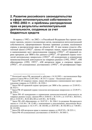 2. Развитие российского законодательства
в сфере интеллектуальной собственности
в 1992–2002 гг. и проблемы распределения
прав на результаты интеллектуальной
деятельности, созданные за счет
бюджетных средств

   В период с 1992 г. по 2002 г. в Российской Федерации был принят ком-
плекс законов, указов и подзаконных актов, касающихся интеллектуальной
собственности, сформировавших базовые правовые условия, касающиеся
охраны и распределения прав на объекты ИС. К ним можно отнести «Па-
тентный закон» (1992)26, законы «О товарных знаках, знаках обслуживания
и наименованиях мест происхождения товаров» (1992)27, «О правовой ох-
ране программ для ЭВМ и баз данных» (1992)28, «О правовой охране топо-
логий интегральных микросхем» (1992)29, «О конкуренции и ограничении
монополистической деятельности на товарных рынках» (1992, 1995)30, «Об
образовании» (1992, 1997)31, «Об авторском праве и смежных правах»
(1993)32, «О селекционных достижениях» (1993)33, «О ратификации Евра-



26
   Патентный закон РФ, введенный в действие с 14.10.1992 г. постановлением Вер-
ховного Совета РФ от 23.09.1992 г. № 3517-1 (далее – Патентный закон).
27
   Закон РФ «О товарных знаках, знаках обслуживания и наименовании мест проис-
хождения товаров» от 23.09.92 г. № 3520-1.
28
   Закон РФ «О правовой охране программ для ЭВМ и баз данных» от 23.09.92 г.
№ 3523-1.
29
   Закон РФ «О правовой охране топологии интегральных микросхем» от 23.09.97 г.
№ 3526-1.
30
   Закон РФ «О конкуренции и ограничении монополистической деятельности на
товарных рынках» (в ред. законов РФ от 24.06.92 г. № 3119-1, от 15.07.92 г. №3310-1,
ФЗ от 25.05.95 г. № 83-ФЗ, ФЗ от 6.05.98 г. № 70-ФЗ).
31
   Закон РФ «Об образовании» от 10.07.92 г. № 3266-1 (в редакции Федерального
закона от 13.01.96 г. № 12-ФЗ; с изменениями и дополнениями, внесенными Феде-
ральными законами от 16.11.97 г. № 144-ФЗ, от 20.07.00 г. № 102-ФЗ и от 7.08.00 г.
№ 122-ФЗ).
32
   Закон РФ «Об авторском праве и смежных правах» от 09.07.93 г. № 5351-1.
33
   Закон РФ «О селекционных достижениях» от 06.08.93 г. № 5605-1.
 