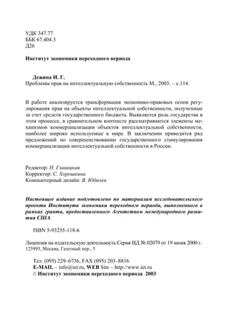 УДК 347.77
ББК 67.404.3
Д26

Институт экономики переходного периода


  Дежина И. Г.
Проблемы прав на интеллектуальную собственность М., 2003. – с.114.


В работе анализируется трансформация экономико-правовых основ регу-
лирования прав на объекты интеллектуальной собственности, полученные
за счет средств государственного бюджета. Выявляется роль государства в
этом процессе, в сравнительном контексте рассматриваются элементы ме-
ханизмов коммерциализации объектов интеллектуальной собственности,
наиболее широко используемые в мире. В заключении приводится ряд
предложений по совершенствованию государственного стимулирования
коммерциализации интеллектуальной собственности в России.


Редактор: Н. Главацкая
Корректор: С. Хорошкина
Компьютерный дизайн: В. Юдичев


Настоящее издание подготовлено по материалам исследовательского
проекта Института экономики переходного периода, выполненного в
рамках гранта, предоставленного Агентством международного разви-
тия США.

   ISBN 5-93255-118-6

Лицензия на издательскую деятельность Серия ИД № 02079 от 19 июня 2000 г.
125993, Москва, Газетный пер., 5

   Тел. (095) 229–6736, FAX (095) 203–8816
   E-MAIL – info@iet.ru, WEB Site – http://www.iet.ru
   © Институт экономики переходного периода 2003
 