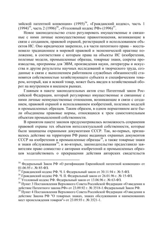 зийской патентной конвенции» (1995)34, «Гражданский кодекс», часть 1
(1994)35, часть 2 (1996)36, «Уголовный кодекс РФ» (1996)37.
   Новое законодательство стало регулировать имущественные и связан-
ные с ними личные неимущественные правоотношения, возникающие в
связи с созданием, правовой охраной, регистрацией и использованием объ-
ектов ИС. Оно юридически закрепило, а в части патентного права – восста-
новило традиционное в мировой правовой и экономической практике по-
ложение, в соответствии с которым права на объекты ИС (изобретения,
полезные модели, промышленные образцы, товарные знаки, секреты про-
изводства, программы для ЭВМ, произведения науки, литературы и искус-
ства и другие результаты научных исследований и творческого труда, соз-
данные в связи с выполнением работником служебных обязанностей) ста-
новятся собственностью хозяйствующего субъекта и специфическим това-
ром, который, как и всякий товар, может быть введен в хозяйственный обо-
рот на внутреннем и внешнем рынках.
   Главным в пакете законодательных актов стал Патентный закон Рос-
сийской Федерации, который регулировал имущественные и связанные с
ними личные неимущественные отношения, возникающие в связи с созда-
нием, правовой охраной и использованием изобретений, полезных моделей
и промышленных образцов. Таким образом, в одном нормативном акте бы-
ли объединены правовые нормы, относящиеся к трем самостоятельным
объектам промышленной собственности.
   В принятом пакете законов предусматривалась возможность сохранения
правовой охраны тех объектов интеллектуальной собственности, которые
были защищены охранными документами СССР. Так, во-первых, призна-
валось действие на территории РФ ранее выданных охранных документов
СССР на изобретения и промышленные образцы 38, а также товарные знаки
и знаки обслуживания39; и во-вторых, законодательство предоставило зая-
вителям право совместно с авторами изобретений и промышленных образ-
цов ходатайствовать о прекращении действия авторских свидетельств

34
   Федеральный Закон РФ «О ратификации Евразийской патентной конвенции» от
01.06.95 г. № 85-ФЗ.
35
   Гражданский кодекс РФ. Ч. I. Федеральный закон от 30.11.94 г. № 5-ФЗ.
36
   Гражданский кодекс РФ. Ч. II. Федеральный закон от 26.01.96 г. № 15-ФЗ.
37
   Уголовный кодекс РФ. Федеральный закон от 13.06.96 г. № 63-ФЗ.
38
   Пункт 3 Постановления Верховного Совета Российской Федерации «О введении в
действие Патентного закона РФ» от 23.09.92 г. № 3518-1.Федеральный Закон РФ.
39
   Пункт 4 Постановления Верховного Совета Российской Федерации «О введении в
действие Закона РФ "О товарных знаках, знаках обслуживания и наименованиях
мест происхождения товаров"» от 23.09.93 г. № 3521-1.
 
