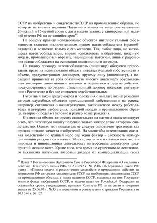 СССР на изобретение и свидетельств СССР на промышленные образцы, по
которым на момент введения Патентного закона не истек соответственно
20-летний и 15-летний сроки с даты подачи заявок, с одновременной выда-
чей патента РФ на оставшийся срок40.
    По общему правилу использование объектов интеллектуальной собст-
венности является исключительным правом патентообладателя (правооб-
ладателя) и возможно только с его согласия. Так, любое лицо, не являю-
щееся патентообладателем, вправе использовать изобретение, полезную
модель, промышленный образец, защищенные патентом, лишь с разреше-
ния патентообладателя на основании лицензионного договора.
    По такому договору патентообладатель (лицензиар) обязуется предос-
тавить право на использование объекта интеллектуальной собственности в
объеме, предусмотренном договором, другому лицу (лицензиату), а по-
следний принимает на себя обязанность вносить лицензиару обусловлен-
ные договором лицензионные платежи и осуществлять другие действия,
предусмотренные договором. Лицензионный договор подлежит регистра-
ции в Роспатенте и без нее считается недействительным.
    Патентный закон предусмотрел и положения о выплате вознаграждений
авторам служебных объектов промышленной собственности на основе,
например, соглашения о вознаграждении, заключаемого между работода-
телем и авторами изобретения, полезной модели и промышленного образ-
ца, которое определяет условие и размер вознаграждения.
    Статистика обмена авторских свидетельств на патенты свидетельствует
о том, что патентную защиту получило только каждое сотое авторские сви-
детельство. Однако этот показатель не следует однозначно трактовать как
признак низкого качества изобретений. На масштабы патентования оказы-
вал воздействие по крайней мере еще один фактор – сложность коммер-
циализации результатов в начале 90-х гг., когда вся промышленность стаг-
нировала и инновационная деятельность интересовала директоров пред-
приятий меньше всего. Кроме того, в то время не существовало легитимно-
го механизма получения авторами доходов от коммерциализации своих

40
  Пункт 7 Постановления Верховного Совета Российской Федерации «О введении в
действие Патентного закона РФ» от 23.09.92 г. № 3518-1.Федеральный Закон РФ;
пункт 1 «Правил подачи и рассмотрения ходатайств о прекращении действия на
территории РФ авторских свидетельств СССР на изобретения, свидетельств СССР
на промышленные образцы, а также патентов СССР, выданных на имя Государст-
венного фонда изобретений СССР, и выдачи патентов Российской Федерации на
оставшийся срок», утвержденных приказом Комитета РФ по патентам и товарным
знакам от 25.06.93 г. № 35 с изменениями в соответствии с приказом Роспатента от
30.10.96 г. № 125.
 