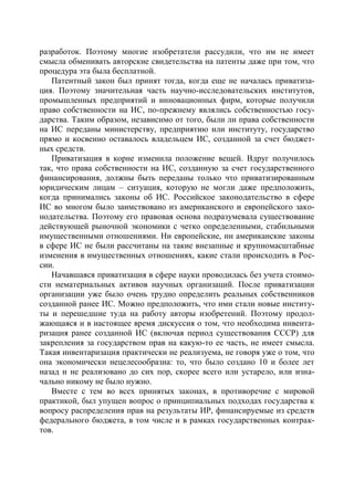 разработок. Поэтому многие изобретатели рассудили, что им не имеет
смысла обменивать авторские свидетельства на патенты даже при том, что
процедура эта была бесплатной.
   Патентный закон был принят тогда, когда еще не началась приватиза-
ция. Поэтому значительная часть научно-исследовательских институтов,
промышленных предприятий и инновационных фирм, которые получили
право собственности на ИС, по-прежнему являлись собственностью госу-
дарства. Таким образом, независимо от того, были ли права собственности
на ИС переданы министерству, предприятию или институту, государство
прямо и косвенно оставалось владельцем ИС, созданной за счет бюджет-
ных средств.
   Приватизация в корне изменила положение вещей. Вдруг получилось
так, что права собственности на ИС, созданную за счет государственного
финансирования, должны быть переданы только что приватизированным
юридическим лицам – ситуация, которую не могли даже предположить,
когда принимались законы об ИС. Российское законодательство в сфере
ИС во многом было заимствовано из американского и европейского зако-
нодательства. Поэтому его правовая основа подразумевала существование
действующей рыночной экономики с четко определенными, стабильными
имущественными отношениями. Ни европейские, ни американские законы
в сфере ИС не были рассчитаны на такие внезапные и крупномасштабные
изменения в имущественных отношениях, какие стали происходить в Рос-
сии.
   Начавшаяся приватизация в сфере науки проводилась без учета стоимо-
сти нематериальных активов научных организаций. После приватизации
организации уже было очень трудно определить реальных собственников
созданной ранее ИС. Можно предположить, что ими стали новые институ-
ты и перешедшие туда на работу авторы изобретений. Поэтому продол-
жающаяся и в настоящее время дискуссия о том, что необходима инвента-
ризация ранее созданной ИС (включая период существования СССР) для
закрепления за государством прав на какую-то ее часть, не имеет смысла.
Такая инвентаризация практически не реализуема, не говоря уже о том, что
она экономически нецелесообразна: то, что было создано 10 и более лет
назад и не реализовано до сих пор, скорее всего или устарело, или изна-
чально никому не было нужно.
   Вместе с тем во всех принятых законах, в противоречие с мировой
практикой, был упущен вопрос о принципиальных подходах государства к
вопросу распределения прав на результаты ИР, финансируемые из средств
федерального бюджета, в том числе и в рамках государственных контрак-
тов.
 