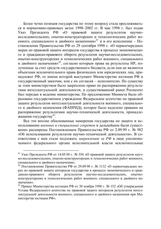 Более четко позиция государства по этому вопросу стала прослеживать-
ся в нормативно-правовых актах 1998–2002 гг. В мае 1998 г. был издан
Указ Президента РФ «О правовой защите результатов научно-
исследовательских, опытно-конструкторских и технологических работ во-
енного, специального и двойного назначения»41 и в его исполнение – По-
становление Правительства РФ от 29 сентября 1998 г. «О первоочередных
мерах по правовой защите интересов государства в процессе экономическо-
го и гражданско-правового оборота результатов научно-исследовательских,
опытно-конструкторских и технологических работ военного, специального
и двойного назначения»42, согласно которым права на результаты ИР, по-
лученные за счет средств государственного бюджета, если они не являются
объектами исключительного права физических или юридических лиц, при-
надлежат РФ, от имени которой выступают Министерство юстиции РФ и
государственный заказчик, или с их согласия – исполнителю. По существу
за этим министерством было закреплено право по распоряжению результа-
тами интеллектуальной деятельности, и существовавший ранее Роспатент
был передан в ведение министерства. По предложению Минюста было об-
разовано государственное учреждение Федеральное агентство по правовой
защите результатов интеллектуальной деятельности военного, специально-
го и двойного назначения (ФАПРИД), которое было наделено правами на
распоряжение результатами научно-технической деятельности, принадле-
жащими государству43.
    Все эти вполне обоснованные намерения государства по защите и ис-
пользованию военных и специальных секретов в дальнейшем были сущест-
венно расширены Постановлением Правительства РФ от 2.09.99 г. № 982
«Об использовании результатов научно-технической деятельности». В со-
ответствии с ним стали подлежать закреплению за РФ в лице уполномо-
ченного федерального органа исполнительной власти исключительные

41
   Указ Президента РФ от 14.05.98 г. № 556 «О правовой защите результатов науч-
но-исследовательских, опытно-конструкторских и технологических работ военного,
специального и двойного назначения».
42
   Постановление Правительства РФ от 29.09.98 г. № 1132 «О первоочередных ме-
рах по правовой защите интересов государства в процессе экономического и граж-
данско-правового оборота результатов научно-исследовательских, опытно-
конструкторских и технологических работ военного, специального и двойного на-
значения».
43
   Приказ Министерства юстиции РФ от 30 ноября 1998 г. № 152 «Об утверждении
Устава Федерального агентства по правовой защите интересов результатов интел-
лектуальной деятельности военного, специального и двойного назначения при Ми-
нистерстве юстиции РФ».
 