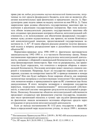 права уже на любые результаты научно-технической деятельности, полу-
ченные за счет средств федерального бюджета, если они не являются объ-
ектами исключительных прав физических и юридических лиц (п. 1). Пре-
дусмотрена даже подача заявок на выдачу патентов на имя РФ (п. 2). Такое
закрепление прав должны обеспечить государственные заказчики при за-
ключении и реализации государственных контрактов. При этом исполни-
тель обязан незамедлительно уведомить государственного заказчика обо
всех созданных при реализации контракта объектах интеллектуальной соб-
ственности, а их использование для обеспечения федеральных государст-
венных нужд должно осуществляться, как правило, на основе безвозмезд-
ной неисключительной лицензии, предоставляемой государственным за-
казчиком (п. 3, 4)44. И таким образом реальное развитие получил фискаль-
ный подход к вопросу распределения прав и дальнейшего использования
объектов ИС.
   Нормативно-правовые акты 1998–1999 гг. фактически противоречили
законодательству 1992–1993 гг. и в частности Патентному закону. Новые
постановления передавали права на результаты интеллектуальной деятель-
ности, связанные с обороной и национальной безопасностью, государству в
лице финансирующих министерств. При этом не раскрывалось, как прави-
тельство будет определять, что относится к вопросам обороны и нацио-
нальной безопасности. Последняя категория может оказаться слишком ши-
рокой в толковании. Например, будет ли государство определять свои на-
мерения, ссылаясь на конкретные пакеты ИС и приводя названия и номера
патентов? Или оно будет выбирать более широкие области, как например
«композитные материалы и соответствующие технологии»? Без прояснения
этих моментов вопрос о принадлежности прав на ИС становился еще более
дискуссионным. В итоге эксперты заговорили о намерении государства
вернуться, посредством «национализации»45 интеллектуальной собствен-
ности, к советской системе «внедрения» результатов исследований и разра-
боток. Поскольку большинство объектов интеллектуальной собственности
продолжает создаваться при финансовом участии государства, подавляю-
щее число организаций оказалось в тупике: при скудном финансировании
их фактически лишали возможного источника оборотных средств через
отчуждение от результатов интеллектуальной деятельности.
   Если до выхода постановления № 1132 роль государства в сфере ИС
была в определенной мере недостаточно учтена, то после 1999 г. возникла

44
   Постановление Правительства РФ от 2.09.99 г. № 982 «Об использовании резуль-
татов научно-технической деятельности».
45
   См.: НГ-наука. № 9. 20.10.1999. С. 2; Поиск. № 45. 12.11.1999. С. 4.
 