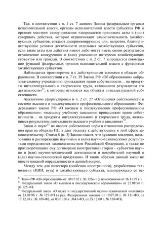 Так, в соответствии с п. 1 ст. 7 данного Закона федеральным органам
исполнительной власти, органам исполнительной власти субъектов РФ и
органам местного самоуправления «запрещается принимать акты и (или)
совершать действия, которые ограничивают самостоятельность хозяйст-
вующих субъектов, создают дискриминирующие или, напротив, благопри-
ятствующие условия деятельности отдельных хозяйствующих субъектов,
если такие акты или действия имеют либо могут иметь своим результатом
ограничение конкуренции и (или) ущемление интересов хозяйствующих
субъектов или граждан. В соответствии с п. 2 ст. 7 запрещается совмеще-
ние функций федеральных органов исполнительной власти с функциями
хозяйствующих субъектов.
   Наблюдается противоречие и с действующими законами в области об-
разования. В соответствии с п. 7 ст. 39 Закона РФ «Об образовании» «обра-
зовательному учреждению принадлежит право собственности… на продук-
ты интеллектуального и творческого труда, являющиеся результатом его
деятельности»51, к которым относятся все объекты интеллектуальной соб-
ственности.
   Аналогично сформулирован и п. 2 ст. 27 «Отношения собственности в
системе высшего и послевузовского профессионального образования» Фе-
дерального закона РФ «О высшем и послевузовском профессиональном
образовании»: «высшему учебному заведению принадлежит право собст-
венности… на продукты интеллектуального и творческого труда, являю-
щиеся результатом деятельности высшего учебного заведения»52.
   Закон о науке53 не вводит собственных норм в отношении распределе-
ния прав на объекты ИС, а дает отсылку к действующему в этой сфере за-
конодательству. Статья 8 (п. 3) Закона гласит, что «условия владения, поль-
зования и распоряжения научными и (или) научно-техническими результа-
тами определяются законодательством Российской Федерации, а также не
противоречащими ему договорами (контрактами) сторон – субъектов науч-
но и (или) научно-технической деятельности и потребителей научной и
(или) научно-технической продукции». И таким образом данный закон не
вносит никакой определенности в данный вопрос.
   Между тем для инвестора (особенно иностранного), разработчика тех-
нологии (НИИ, вуза) и хозяйствующего субъекта, планирующего ее ис-
51
   Закон РФ «Об образовании» от 10.07.92 г. № 3266-1 (с изменениями от 16.11.97 г.).
52
   Федеральный закон «О высшем и послевузовском образовании» от 22.08.96 г.
№ 125-ФЗ.
53
   Федеральный закон «О науке и государственной научно-технической политике»
от 23.08.96 г. № 127-ФЗ (в ред. Федеральных законов от 19.07.98 г. № 111-ФЗ, от
17.12.98 г. № 189-ФЗ, от 03.01.00 г. №41-ФЗ, от 29.12.00 г. № 168-ФЗ).
 
