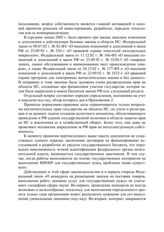 пользование, вопрос собственности является главной мотивацией и осно-
вой принятия решения об инвестировании, разработке, передаче техноло-
гии или ее коммерциализации.
   В середине–конце 2002 г. было принято три закона, внесших изменения
и дополнения в действующие базовые законы в области ИС: Федеральный
закон от 09.07.02 г. № 82-ФЗ «О внесении изменений и дополнений в закон
РФ от 23.09.92 г. № 526-1 «О правовой охране топологий интегральных
микросхем», Федеральный закон от 11.12.02 г. № 166-ФЗ «О внесении из-
менений и дополнений в закон РФ от 23.09.92 г. № 3520-1 «О товарных
знаках, знаках обслуживания и наименованиях мест происхождения това-
ров», а также Федеральный закон от 24.12.02 г. № 177-ФЗ о «О внесении
изменений и дополнений в закон РФ от 23.09.92 г. № 3523-1 «О правовой
охране программ для электронных вычислительных машин и баз данных».
В поправках к этим законам была заложена схема распределения прав на
объекты ИС, созданные при финансовом участии государства, которая за-
тем была закреплена в новом Патентом законе РФ (см. следующий раздел).
   Отдельный вопрос составляет порядок определения, постановки на учет
и передачи ноу-хау, обзор которого дан в Приложении 2.
   Принятые нормативно-правовые акты ограничиваются только вопроса-
ми исключительных прав государства на объекты ИС, их учета и регистра-
ции и не решают задачи создания целостного механизма, обеспечивающего
проведение в РФ единой государственной политики в области защиты прав
на ИС и вовлечения ее в хозяйственный оборот. Более того, они даже не
проясняют механизма закрепления за РФ прав на интеллектуальную собст-
венность.
   К моменту принятия перечисленного выше пакета документов не суще-
ствовало единого порядка заключения договоров на финансирование ис-
следований и разработок из средств государственного бюджета, что поро-
ждало невозможность четкой идентификации федерального органа испол-
нительной власти, являющегося государственным заказчиком. В том слу-
чае, когда работы выполняются на основе государственных контрактов на
выполнение НИОКР для государственных нужд, проблемы также сущест-
вуют.
   Действующее в этой сфере законодательство и в первую очередь Феде-
ральный закон «О конкурсах на размещение заказов на поставки товаров,
выполнение работ, оказание услуг для государственных нужд» не учиты-
вают специфики сферы науки. Во-первых, проведение конкурсов не всегда
возможно и целесообразно, поскольку для выполнения определенного про-
екта только одна организация может располагать нужными для его выпол-
нения уникальными знаниями (ноу-хау). Во-вторых, контракт завершается
 