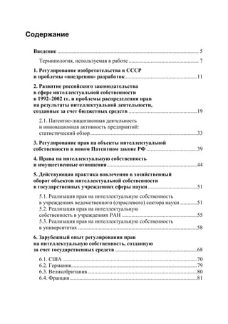 Содержание

 Введение ....................................................................................................... 5
    Терминология, используемая в работе ................................................... 7
 1. Регулирование изобретательства в СССР
 и проблемы «внедрения» разработок.....................................................11
 2. Развитие российского законодательства
 в сфере интеллектуальной собственности
 в 1992–2002 гг. и проблемы распределения прав
 на результаты интеллектуальной деятельности,
 созданные за счет бюджетных средств ..................................................19
    2.1. Патентно-лицензионная деятельность
    и инновационная активность предприятий:
    статистический обзор ..............................................................................33
 3. Регулирование прав на объекты интеллектуальной
 собственности в новом Патентном законе РФ .....................................39
 4. Права на интеллектуальную собственность
 и имущественные отношения ..................................................................44
 5. Действующая практика вовлечения в хозяйственный
 оборот объектов интеллектуальной собственности
 в государственных учреждениях сферы науки ....................................51
    5.1. Реализация прав на интеллектуальную собственность
    в учреждениях ведомственного (отраслевого) сектора науки .............51
    5.2. Реализация прав на интеллектуальную
    собственность в учреждениях РАН .......................................................55
    5.3. Реализация прав на интеллектуальную собственность
    в университетах .......................................................................................58
 6. Зарубежный опыт регулирования прав
 на интеллектуальную собственность, созданную
 за счет государственных средств ............................................................68
    6.1. США ..................................................................................................70
    6.2. Германия ............................................................................................79
    6.3. Великобритания ................................................................................80
    6.4. Франция .............................................................................................81
 