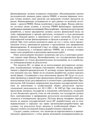финансирование должны подаваться командами, объединяющими группы
исследователей, имевших ранее гранты РФФИ, и малыми фирмами, кото-
рые готовы вложить свои средства для выведения готовых продуктов на
рынок. Финансирование складывается из трех равных по величине источ-
ников – средств РФФИ, Фонда содействия и малых фирм. Фонды действу-
ют согласно своим уставам, и поэтому РФФИ финансирует проведение
необходимых поисковых исследований, Фонд содействия – опытно-конструкторские
разработки, а малые предприятия должны сделать финансовый вклад на
этапе тиражирования и продаж прототипа, созданного в ходе реализации
проекта. Каждый проект, в зависимости от своего масштаба, получает на
безвозвратной основе финансирование от фондов в размере от 1,5 до 3 млн
рублей. При этом сначала выделяется аванс на год, а затем, после предос-
тавления отчета, принимается решение о продолжении или прекращении
финансирования. В экспертный Совет по отбору заявок вошли как посто-
янные специалисты, с которыми работает РФФИ, так и ученые, которые
имеют опыт разработки и реализации прикладных работ.
    Опыт использования похожего механизма уже есть в некоторых разви-
тых странах мира (Канада, Великобритания), где государственные фонды
поддерживают не только фундаментальные исследования, но и содейству-
ют коммерциализации их результатов.
    Что касается ИС, то права на ее использование регулируются догово-
ром, подписываемым четырьмя участниками: обоими фондами, разработ-
чиками и фирмой-производителем. К договору должен прилагаться патент
или описание ноу-хау. Право на их владение разработчик должен передать
малой фирме. Создаваемая в ходе выполнения проекта ИС будет по усло-
виям программы в равной мере принадлежать фондам и разработчикам и ее
использование будет регулироваться в соответствии с распоряжением Пра-
вительства «Об основных направлениях реализации государственной поли-
тики по вовлечению в хозяйственный оборот результатов научно-
технической деятельности» (от 30.11.2001 г. № 1607-р). При этом фонды,
представляя интересы государства в отношении собственности, созданной
за счет бюджетных средств, стоят на той позиции, что государство должно
быть заинтересовано в превращении результатов исследовательской дея-
тельности в коммерческие продукты. Поэтому фонды поощряют передачу
вплоть до выкупа государственной части ИС разработчикам для ее ком-
мерциализации и передают все права организациям-разработчикам при
условии, что результаты будут введены в хозяйственный оборот. Это –
предмет особого соглашения между разработчиками и фондами.
    Следует, однако, отметить, что, несмотря на перспективность и принци-
пиальную правильность с точки зрения возможной коммерциализации ре-
 