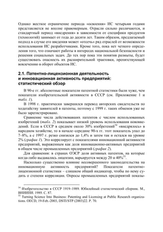 Однако жесткое ограничение периода «освоения» ИС четырьмя годами
представляется не вполне правомерным. Отрасли сильно различаются, и
стандартный период «внедрения» в зависимости от специфики продуктов
(технологий) занимает от года до десяти лет. Таким образом, предлагаемый
подход в случае его введения может «отсечь» ряд отраслей от возможности
использования ИС разработчиками. Кроме того, пока нет четкого опреде-
ления того, что означают работы в интересах национальной безопасности и
решения социальных задач. До тех пор пока эти понятия размыты, будет
существовать опасность их расширительной трактовки, препятствующей
вовлечению в оборот объектов ИС.

2.1. Патентно-лицензионная деятельность
и инновационная активность предприятий:
статистический обзор
   В 90-е гг. абсолютные показатели патентной статистики были хуже, чем
показатели изобретательской активности в СССР (см. Приложение 1 и
табл. 1).
   В 1998 г. практически завершился перевод авторских свидетельств по
ходатайству заявителей в патенты, поэтому с 1999 г. таких обменов уже не
было зарегистрировано.
   Сравнение числа действовавших патентов с числом использованных
изобретений (табл. 2) показывает низкий уровень использования нововве-
дений. Если в СССР в среднем около 30% изобретений54 «внедрялось» в
народном хозяйстве, то в начале–середине 90-х гг. этот показатель упал до
7–8%, а с 1997 г. резко снизился до 1,4% и затем так и остался на уровне
2% (график 1). Это коррелирует с показателями инновационной активности
предприятий, выраженным как доля инновационно-активных предприятий
в общем числе промышленных предприятий (график 2).
   Для сравнения: в странах ОЭСР доля активных патентов, на которые
когда-либо выдавались лицензии, варьируется между 20 и 40%55.
   Насколько существенно влияние несовершенного законодательства на
инновационную активность предприятий? Показатели патентно-
лицензионной статистики – слишком общий индикатор, чтобы по нему су-
дить о степени корреляции. Опросы промышленных предприятий показы-

54
   Изобретательство в СССР 1919–1989. Юбилейный статистический сборник. М.,
ВНИИПИ. 1989. С. 87.
55
   Turning Science Into Business: Patenting and Licensing at Public Research organiza-
tions. OECD, 19-Feb.-2003, DSTI/STP (2003)22. Р. 70.
 