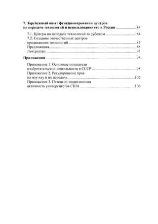7. Зарубежный опыт функционирования центров
по передаче технологий и использование его в России ......................84
   7.1. Центры по передаче технологий за рубежом .................................84
   7.2. Создание отечественных центров
   продвижения технологий ........................................................................85
   Предложения ............................................................................................88
   Литература ...............................................................................................93
Приложения ................................................................................................98
   Приложение 1. Основные показатели
   изобретательской деятельности в СССР ...............................................98
   Приложение 2. Регулирование прав
   на ноу-хау и их передача .......................................................................102
   Приложение 3. Патентно-лицензионная
   активность университетов США ..........................................................106
 