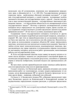 нескольких лиц об установлении, изменении или прекращении граждан-
ских прав и обязанностей (п. 1 ст. 420 [5]). Государственному контракту
«присущи черты, свойственные обычным договорам поставки»61, а «тер-
мин «государственный контракт», с одной стороны, подчеркивает особую
значимость поставок для государственных нужд, с другой – участие государ-
ства в лице соответствующих органов – государственных заказчиков в раз-
мещении заказов… и в обеспечении обязательств по своевременной оплате
государственного заказа»62. Поэтому в процессе договоренностей условия
контракта могут определяться «по усмотрению сторон, кроме случаев, ко-
гда содержание соответствующего условия предписано законом или иными
правовыми актами»63. В том числе и условия, касающиеся прав на ИС.
   Содержание такого государственного контракта отличается от других
аналогичных договоров подробной регламентацией вопросов, связанных с
охраной ИС, при этом ее правообладателями по согласованию сторон мо-
гут быть как заказчик, так и исполнитель или оба совместно. Исключитель-
ное право на использование созданных объектов ИС может принадлежать
заказчику, исполнителю или находиться в совместном владении. Заказчик в
любом случае имеет неисключительную, некоммерческую лицензию, пре-
доставляющую ему право передачи в установленном порядке полученных
по настоящему контракту результатов работ организациям, выполняющим
работы для государственных нужд.
   В. Если государственный заказчик подал заявку на выдачу патента в те-
чение шести месяцев с момента его уведомления в письменной форме ис-
полнителем (подрядчиком) о получении результата, способного к правовой
охране в качестве изобретения, полезной модели или промышленного об-
разца.
   Во всех иных случаях правообладателем может являться любое физиче-
ское или юридическое лицо или их правопреемники.
   Следует отметить, что Патентный закон, прояснив ситуацию для случая
выполнения работ по госконтрактам, оставил неурегулированными те си-
туации, когда финансирование ИР из средств бюджета происходит на ос-
нове других форм – например, субвенций или субсидий.
   Согласно ст. 6 Бюджетного кодекса РФ, субвенции предполагают пере-
дачу бюджетных средств на безвозмездной и безвозвратной основах на
осуществление определенных целевых расходов, а субсидии предоставля-

61
   Комментарий к ГК РФ, части второй (постатейный). Комментарий к статье 525,
с. 101.
62
   Там же, комментарий к статье 526, с. 102.
63
   ГК РФ, пункт 4 статьи 421.
 