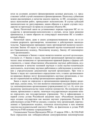 ются на условиях долевого финансирования целевых расходов, т.е. пред-
ставляют собой случай смешанного финансирования. Поскольку субвенции
можно рассматривать в качестве аналога грантов, то ИС, созданная в про-
цессе выполнения работ, принадлежит исполнителям. В случае субсидий
законодательно не урегулировано, каким образом и в каких случаях госу-
дарство не претендует на права на созданные объекты ИС.
   Далее, Патентный закон не устанавливает порядка передачи ИС от го-
сударства к организациям-исполнителям в случаях, когда такое решение
принимается, и таким образом не стимулирует вовлечение ИС в хозяйст-
венный оборот.
   Патентный закон, даже в своем усовершенствованном виде, не в со-
стоянии разрешить противоречия, заложенные в действующем законода-
тельстве. Характерными примерами таких противоречий являются несоот-
ветствие Закона «О науке и государственной научно-технической полити-
ке» Гражданскому кодексу, Налоговому кодексу, Закону «О некоммерче-
ских организациях».
   Так, основным в Законе о науке является понятие научной организации.
Согласно ст. 5 Закона о науке, «научной организацией признается юриди-
ческое лицо независимо от организационно-правовой формы и формы соб-
ственности, а также общественное объединение научных работников, осу-
ществляющие в качестве основной научную и (или) научно-техническую
деятельность, подготовку научных работников и действующие в соответст-
вии с учредительными документами научной организации». При этом в
Законе о науке нет однозначного определения того, в каких организацион-
но-правовых формах могут функционировать научные организации, а так-
же нет ограничений на выбор организационно-правовой формы.
   Закон о науке не определил и организационно-правовую форму акаде-
мий наук, указав лишь, что они являются имеющими государственный ста-
тус некоммерческими организациями (учреждениями) (п.1 ст. 6), хотя гра-
жданскому законодательству такое понятие неизвестно. На основании при-
знаков, прописанных в законе, типичную государственную академию мож-
но определить как государственное учреждение. Это и зафиксировано в
первой статье устава Российской академии наук: «Российская академия
наук создана государством как высшее научное учреждение России». В
действующем уставе РАН не указано, к какому типу организаций, перечис-
ленных в Гражданском кодексе, относятся используемые в нем понятия
«научно-исследовательский институт РАН», но фактически в уставе РАН
институты РАН названы «учреждениями».
   Специальным Указом Президента РФ (от 15 апреля 1996 г., № 558) РАН
была определена как «общероссийская самоуправляемая некоммерческая
 