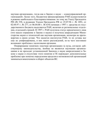 научная организация», тогда как в Законе о науке – «самоуправляемой ор-
ганизацией». Более того, бюджетное финансирование РАН осуществляется
в режиме наибольшего благоприятствования: по тому же Указу Президента
РФ (№ 558, в редакции Указов Президента РФ от 25.07.96 г. № 1091, от
02.04.97 г. № 277, от 06.04.00 г. № 634) начиная с 1997 г. средства из госу-
дарственного бюджета выделяются РАН, включая ее региональные отделе-
ния, отдельной строкой. В 1997 г. РАН получила статус юридического лица
(что нашло отражение в Законе о науке) и получила аккредитацию Мини-
стерства науки и технологий как научная организация, несмотря на проти-
воречия в своем уставе. Что касается институтов РАН, то их уставы все
еще не унифицированы, в них много расхождений, из-за чего постоянно
возникают проблемы с налоговыми органами.
   Оперирование понятием «научная организация» (а вузы, согласно дей-
ствующему законодательству, вообще не являются научными организа-
циями и не проходят установленной Законом о науке аккредитации) в За-
коне о науке и отсутствие этого понятия в ГК порождает дополнительные
проблемы при попытке определения пределов и возможностей организаций
заниматься вовлечением в оборот объектов ИС.
 