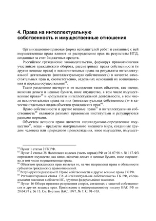 4. Права на интеллектуальную
собственность и имущественные отношения

   Организационно-правовая форма исполнителей работ и связанные с ней
имущественные права влияют на распределение прав на результаты НТД,
созданные за счет бюджетных средств.
   Российское гражданское законодательство, формируя правоотношения
участников гражданского оборота, рассматривает права собственности (и
другие вещные права) и исключительные права на результаты интеллекту-
альной деятельности (интеллектуальную собственность) в качестве само-
стоятельных прав и, соответственно, отдельных оснований их возникнове-
ния и порядка осуществления64.
   Такое разделение явствует и из выделения таких объектов, как «вещи,
включая деньги и ценные бумаги, иное имущество, в том числе имущест-
венные права»65 и «результаты интеллектуальной деятельности, в том чис-
ле исключительные права на них (интеллектуальная собственность)» в ка-
честве отдельных видов объектов гражданских прав 66.
   Право собственности и другие вещные права 67 и интеллектуальная соб-
ственность68 являются разными правовыми институтами и регулируются
разными нормами.
   Объектом вещного права является индивидуально-определенное иму-
щество69, вещи – предметы материального внешнего мира, созданные тру-
дом человека или природного происхождения, иное имущество, имущест-



64
   Пункт 1 статьи 2 ГК РФ.
65
   Пункт 2 статьи 38 Налогового кодекса (часть первая) РФ от 31.07.98 г. № 147-ФЗ
определяет имущество как вещи, включая деньги и ценные бумаги, иное имущест-
во, в том числе имущественные права.
66
   Объектом гражданских прав является то, на что направлены права и обязанности
субъектов гражданских правоотношений.
67
   Регулируются разделом II. Право собственности и другие вещные права ГК РФ.
68
   Регламентирована статья 138 «Интеллектуальная собственность» ГК РФ, специ-
альными законами в области ИС, другими федеральными законами.
69
   Пункт 16 Обзора практики разрешения споров, связанных с защитой собственно-
сти и других вещных прав. Приложение к информационному письму ВАС РФ от
28.04.97 г. № 13. См. Вестник ВАС, 1997. № 7. С. 91–103.
 