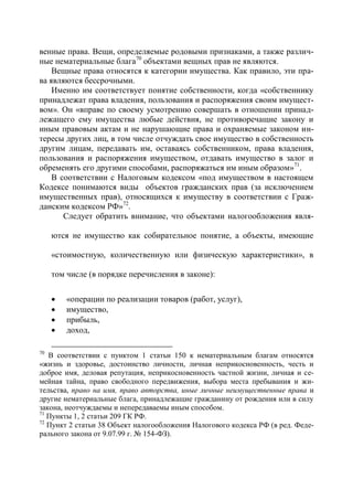венные права. Вещи, определяемые родовыми признаками, а также различ-
ные нематериальные блага70 объектами вещных прав не являются.
    Вещные права относятся к категории имущества. Как правило, эти пра-
ва являются бессрочными.
    Именно им соответствует понятие собственности, когда «собственнику
принадлежат права владения, пользования и распоряжения своим имущест-
вом». Он «вправе по своему усмотрению совершать в отношении принад-
лежащего ему имущества любые действия, не противоречащие закону и
иным правовым актам и не нарушающие права и охраняемые законом ин-
тересы других лиц, в том числе отчуждать свое имущество в собственность
другим лицам, передавать им, оставаясь собственником, права владения,
пользования и распоряжения имуществом, отдавать имущество в залог и
обременять его другими способами, распоряжаться им иным образом»71.
    В соответствии с Налоговым кодексом «под имуществом в настоящем
Кодексе понимаются виды объектов гражданских прав (за исключением
имущественных прав), относящихся к имуществу в соответствии с Граж-
данским кодексом РФ»72.
       Следует обратить внимание, что объектами налогообложения явля-

     ются не имущество как собирательное понятие, а объекты, имеющие

     «стоимостную, количественную или физическую характеристики», в

     том числе (в порядке перечисления в законе):

        «операции по реализации товаров (работ, услуг),
        имущество,
        прибыль,
        доход,

70
   В соответствии с пунктом 1 статьи 150 к нематериальным благам относятся
«жизнь и здоровье, достоинство личности, личная неприкосновенность, честь и
доброе имя, деловая репутация, неприкосновенность частной жизни, личная и се-
мейная тайна, право свободного передвижения, выбора места пребывания и жи-
тельства, право на имя, право авторства, иные личные неимущественные права и
другие нематериальные блага, принадлежащие гражданину от рождения или в силу
закона, неотчуждаемы и непередаваемы иным способом.
71
   Пункты 1, 2 статьи 209 ГК РФ.
72
   Пункт 2 статьи 38 Объект налогообложения Налогового кодекса РФ (в ред. Феде-
рального закона от 9.07.99 г. № 154-ФЗ).
 