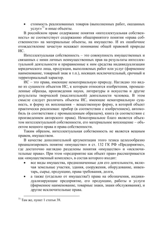стоимость реализованных товаров (выполненных работ, оказанных
       услуг»73 и иные объекты.
   В российском праве содержание понятия «интеллектуальная собствен-
ность» не соответствует содержанию общепринятого понятия «права соб-
ственности» на материальные объекты, на имущество. И их ошибочное
отождествление зачастую искажает понимание общей правовой природы
ИС.
   Интеллектуальная собственность – это совокупность имущественных и
связанных с ними личных неимущественных прав на результаты интеллек-
туальной деятельности и приравненные к ним средства индивидуализации
юридического лица, продукции, выполняемых работ или услуг (фирменное
наименование, товарный знак и т.п.), носящих исключительный, срочный и
территориальный характер.
   ИС – это права, имеющие нематериальную природу. Наглядно это вид-
но из сущности объектов ИС, к которым относятся изобретения, промыш-
ленные образцы, произведения науки, литературы и искусства и другие
результаты творческой (мыслительной) деятельности человека. В этом
смысле следует различать объекты ИС, имеющие нематериальную сущ-
ность, и форму их воплощения – вещественную форму, в которой объект
практически реализован: прибор (в соответствии с изобретением), автомо-
биль (в соответствии с промышленным образцом), книга (в соответствии с
произведением авторского права). Нематериальное благо является объек-
том интеллектуальной собственности, его материальное воплощение – объ-
ектом вещного права и права собственности.
   Таким образом, интеллектуальная собственность не является вещным
правом, имуществом.
   В качестве дополнительной аргументации этого тезиса целесообразно
проанализировать понятие «имущество» в ст. 132 ГК РФ «Предприятие»,
где достаточно наглядно разделены понятия «имущество» и «исключи-
тельные права». При этом «предприятие как объект прав» рассматривается
как «имущественный комплекс», в состав которого входят:
    все виды имущества, предназначенные для его деятельности, вклю-
       чая земельные участки, здания, сооружения, оборудование, инвен-
       тарь, сырье, продукцию, права требования, долги,
    а также (отдельно от имущества!) права на обозначения, индиви-
       дуализирующие предприятие, его продукцию, работы и услуги
       (фирменное наименование, товарные знаки, знаки обслуживания), и
       другие исключительные права.

73
     Там же, пункт 1 статьи 38.
 