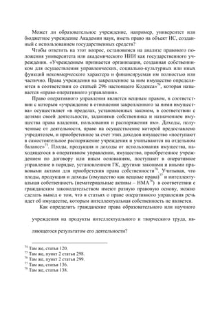 Может ли образовательное учреждение, например, университет или
бюджетное учреждение Академии наук, иметь право на объект ИС, создан-
ный с использованием государственных средств?
   Чтобы ответить на этот вопрос, остановимся на анализе правового по-
ложения университета или академического НИИ как государственного уч-
реждения. «Учреждением признается организация, созданная собственни-
ком для осуществления управленческих, социально-культурных или иных
функций некоммерческого характера и финансируемая им полностью или
частично. Права учреждения на закрепленное за ним имущество определя-
ются в соответствии со статьей 296 настоящего Кодекса»74, которая назы-
вается «право оперативного управления».
   Право оперативного управления является вещным правом, в соответст-
вии с которым «учреждение в отношении закрепленного за ними имущест-
ва» осуществляет «в пределах, установленных законом, в соответствии с
целями своей деятельности, заданиями собственника и назначением иму-
щества права владения, пользования и распоряжения им». Доходы, полу-
ченные от деятельности, право на осуществление которой предоставлено
учредителем, и приобретенное за счет этих доходов имущество «поступают
в самостоятельное распоряжение учреждения и учитываются на отдельном
балансе»75. Плоды, продукция и доходы от использования имущества, на-
ходящегося в оперативном управлении, имущество, приобретенное учреж-
дением по договору или иным основаниям, поступают в оперативное
управление в порядке, установленном ГК, другими законами и иными пра-
вовыми актами для приобретения права собственности 76. Учитывая, что
плоды, продукция и доходы (имущество как вещные права) 77 и интеллекту-
альная собственность (нематериальные активы – НМА78) в соответствии с
гражданским законодательством имеют разную правовую основу, можно
сделать вывод о том, что в статьях о праве оперативного управления речь
идет об имуществе, которым интеллектуальная собственность не является.
       Как определить гражданские права образовательного или научного

     учреждения на продукты интеллектуального и творческого труда, яв-

     ляющегося результатом его деятельности?

74
   Там же, статья 120.
75
   Там же, пункт 2 статьи 298.
76
   Там же, пункт 2 статьи 299.
77
   Там же, статья 136.
78
   Там же, статья 138.
 