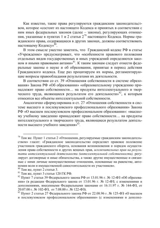 Как известно, такие права регулируются гражданским законодательст-
вом, которое «состоит из настоящего Кодекса и принятых в соответствии с
ним иных федеральных законов (далее – законы), регулирующих отноше-
ния, указанные в пунктах 1 и 2 статьи 2 79 настоящего Кодекса. Нормы гра-
жданского права, содержащиеся в других законах, должны соответствовать
настоящему Кодексу»80.
   В этом смысле уместно заметить, что Гражданский кодекс РФ в статье
«Учреждение» предусматривает, что «особенности правового положения
отдельных видов государственных и иных учреждений определяются зако-
ном и иными правовыми актами»81. К таким законам следует отнести феде-
ральные законы о науке и об образовании, принятые в период действия
Гражданского кодекса. Еще раз процитируем их нормы, регламентирую-
щие вопросы правообладания результатами их деятельности.
   В соответствии со ст. 39 «Отношения собственности в системе образо-
вания» Закона РФ «Об образовании» «образовательному учреждению при-
надлежит право собственности… на продукты интеллектуального и твор-
ческого труда, являющиеся результатом его деятельности»82, к которым
относятся все объекты интеллектуальной собственности.
   Аналогично сформулирована и ст. 27 «Отношения собственности в сис-
теме высшего и послевузовского профессионального образования» Закона
РФ «О высшем послевузовском профессиональном образовании»: «высше-
му учебному заведению принадлежит право собственности… на продукты
интеллектуального и творческого труда, являющиеся результатом деятель-
ности высшего учебного заведения»83.


79
   Там же. Пункт 1 статьи 2 «Отношения, регулируемые гражданским законодатель-
ством» гласит: «Гражданское законодательство определяет правовое положение
участников гражданского оборота, основания возникновения и порядок осуществ-
ления права собственности и других вещных прав, исключительных прав на резуль-
таты интеллектуальной деятельности (интеллектуальной собственности), регу-
лирует договорные и иные обязательства, а также другие имущественные и связан-
ные с ними личные неимущественные отношения, основанные на равенстве, авто-
номии воли и имущественной самостоятельности их участников».
80
   Там же, пункт 2 статьи 3.
81
   Там же, пункт 3 статьи 120 ГК РФ.
82
   Пункт 7 статьи 39 Федерального закона РФ от 13.01.96 г. № 12-ФЗ «Об образова-
нии» (в редакции Федерального закона от 13.01.96 г. № 12-ФЗ; с изменениями и
дополнениями, внесенными Федеральными законами от 16.11.97 г. № 144-ФЗ, от
20.07.00 г. № 102-ФЗ, от 7.08.00 г. № 122-ФЗ).
83
   Пункт 2 статьи 27 Федерального закона РФ от 22.08.96 г. № 125-ФЗ «О высшем
и послевузовском профессиональном образовании» (с изменениями и дополне-
 