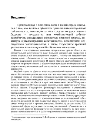 Введение1

     Происходящая в последние годы в нашей стране дискус-
сия о том, кто является субъектом права на интеллектуальную
собственность, созданную за счет средств государственного
бюджета – государство или хозяйствующий субъект-
разработчик, определяется сложностью правовой природы ин-
ститута «интеллектуальная собственность», недостатками дей-
ствующего законодательства, а также отсутствием традиций
управления интеллектуальной собственности в целом.
    Вместе с тем прояснение механизма распределения прав на объекты ин-
теллектуальной собственности имеет большое значение для построения в
стране национальной инновационной системы. Никому не известное или
неясное право собственности создает неопределенность и непрозрачность,
которые сдерживают инвестиции. И таким образом урегулирование этих
вопросов напрямую связано с обеспечением процессов коммерциализации
результатов научно-технической деятельности и развитием инновационной
активности.
    Особый акцент на объекты интеллектуальной собственности, созданной
за счет бюджетных средств, связан с тем, что в настоящее время государст-
во остается одним из ключевых спонсоров научных исследований и разра-
боток. На его долю приходится около 60% суммарных внутренних затрат
на исследования и разработки, и при этом, по оценкам, около 90% сущест-
вующих объектов ИС было создано полностью или частично за счет бюд-
жетных средств. Государство, финансируя исследования и разработки,
должно отвечать за то, что полученная в результате их выполнения интел-
лектуальная собственность находит широкое распространение и вносит
вклад в экономическое и социальное развитие страны. Поэтому урегулиро-
вание вопросов, связанных с принадлежностью интеллектуальной собст-
венности, созданной за счет бюджетных средств, важно и в свете развития
связей между наукой и промышленностью. Поскольку сегодня около 70%
организаций сферы науки находятся в государственной собственности и в
значительной степени финансируются из средств бюджета, то при коопе-
рации с промышленностью и для стимулирования инвестиций со стороны
1
 Автор выражает признательность И.Ф. Леонову за помощь в анализе юридической
литературы.
 