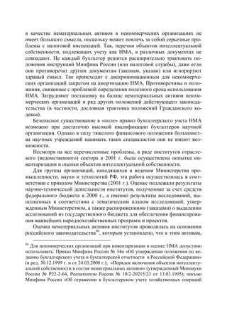 в качестве нематериальных активов в некоммерческих организациях не
имеет большого смысла, поскольку может повлечь за собой серьезные про-
блемы с налоговой инспекцией. Так, перечни объектов интеллектуальной
собственности, подлежащих учету как НМА, в различных документах не
совпадают. Не каждый бухгалтер решится расширительно трактовать по-
ложения инструкций Минфина России (или налоговой службы), даже если
они противоречат другим документам (законам, указам) или игнорируют
здравый смысл. Так происходит с дискриминационным для некоммерче-
ских организаций запретом на амортизацию НМА. Противоречивы и поло-
жения, связанные с проблемой определения полезного срока использования
НМА. Затрудняют постановку на баланс нематериальных активов неком-
мерческих организаций и ряд других положений действующего законода-
тельства (в частности, дословная трактовка положений Гражданского ко-
декса).
   Безопасное существование в «поле» правил бухгалтерского учета НМА
возможно при достаточно высокой квалификации бухгалтеров научной
организации. Однако в силу тяжелого финансового положения большинст-
ва научных учреждений нанимать таких специалистов они не имеют воз-
можности.
   Несмотря на все перечисленные проблемы, в ряде институтов отрасле-
вого (ведомственного) сектора в 2001 г. была осуществлена попытка ин-
вентаризации и оценки объектов интеллектуальной собственности.
   Для группы организаций, находящихся в ведении Министерства про-
мышленности, науки и технологий РФ, эта работа осуществлялась в соот-
ветствии с приказом Министерства (2001 г.). Оценке подлежали результаты
научно-технической деятельности институтов, полученные за счет средств
федерального бюджета в 2000 г., а именно результаты исследований, вы-
полненных в соответствии с тематическим планом исследований, утвер-
жденным Министерством, а также распоряжениями (заказами) о выделении
ассигнований из государственного бюджета для обеспечения финансирова-
ния важнейших народнохозяйственных программ и проектов.
   Оценка нематериальных активов институтов проводилась на основании
российского законодательства86, которым установлено, что к этим активам,
86
   Для некоммерческих организаций при инвентаризации и оценке НМА допустимо
использовать: Приказ Минфина России № 34н «Об утверждении положения по ве-
дению бухгалтерского учета и бухгалтерской отчетности в Российской Федерации»
(в ред. 30.12.1999 г. и от 24.03.2000 г.); «Порядок включения объектов интеллекту-
альной собственности в состав нематериальных активов» (утвержденный Миннауки
России № Р22-2-64, Роспатентом России № 10/2-20215/23 от 13.03.1995); письмо
Минфина России «Об отражении в бухгалтерском учете хозяйственных операций
 