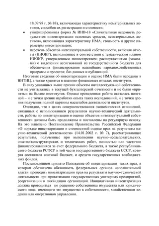 18.09.98 г. № 88), включающая характеристику нематериальных ак-
        тивов, способов их регистрации и стоимости;
    унифицированная форма № ИНВ-18 «Сличительная ведомость ре-
        зультатов инвентаризации основных средств, нематериальных ак-
        тивов», включающая характеристику НМА, стоимость и другие па-
        раметры инвентаризации;
    перечень объектов интеллектуальной собственности, включая отче-
        ты (НИОКР), выполненные в соответствии с тематическим планом
        НИОКР, утвержденным министерством; распоряжениями (заказа-
        ми) о выделении ассигнований из государственного бюджета для
        обеспечения финансирования важнейших народнохозяйственных
        программ и проектов; баз данных и публикаций.
   Итоговые сведения об инвентаризации и оценке НМА были переданы в
ВНТИЦ, а также хранятся в планово-финансовых отделах институтов.
   В силу указанных выше причин объекты интеллектуальной собственно-
сти не учитывались в текущей бухгалтерской отчетности и не были «при-
няты» на баланс институтов. Однако проведенная работа оказалась полез-
ной – и с точки зрения наработки опыта таких исследований, и с точки зре-
ния получения полной картины масштабов деятельности институтов.
   Очевидно, что в целях совершенствования экономических отношений,
связанных с использованием результатов научно-технической деятельно-
сти, работы по инвентаризации и оценке объектов интеллектуальной собст-
венности должны быть продолжены и поставлены на регулярную основу.
На это нацелено Постановление Правительства Российской Федерации
«О порядке инвентаризации и стоимостной оценке прав на результаты на-
учно-технической деятельности» (14.01.2002 г. № 7), рассматривающее
результаты, полученные при выполнении научно-исследовательских,
опытно-конструкторских и технических работ, полностью или частично
финансировавшихся за счет федерального бюджета, а также республикан-
ского бюджета РСФСР и той части государственного бюджета СССР, кото-
рая составляла союзный бюджет, и средств государственных внебюджет-
ных фондов.
   Постановлением принято Положение об инвентаризации таких прав, в
котором обозначена обязанность федеральных органов исполнительной
власти проводить инвентаризацию прав на результаты научно-технической
деятельности при приватизации государственных унитарных предприятий,
реорганизации и ликвидации организаций. Инициативная инвентаризация
должна проводиться по решению собственника имущества или юридиче-
ского лица, имеющего это имущество в собственности, хозяйственном ве-
дении или оперативном управлении.
 