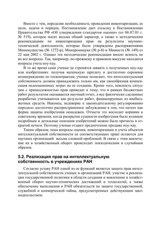 Вместе с тем, определяя необходимость проведения инвентаризации, ее
цели, задачи и порядок, Постановление дает отсылку к Постановлению
Правительства РФ «Об утверждении стандартов оценки» (от 06.07.01 г.
№ 519), которое носит весьма общий характер, а также к методическим
рекомендациям по инвентаризации прав на результаты научнно-
технической деятельности, которые были утверждены распоряжениями
Минимущества (№ 1272-р), Минпромнауки (№ р-8) и Минюста (№ 149) от
22 мая 2002 г. Однако эти методические рекомендации вносят ясность не
во все вопросы. Так, например, по-прежнему в правовом вакууме находятся
вопросы учета ноу-хау.
   В то же время сами ученые не стремятся заявить о полученных ноу-хау
или изобретениях: получая маленькую зарплату и достаточно скромное
вознаграждение по госконтрактам, ученые полагают, что интеллектуальная
собственность должна принадлежать только им, как своеобразная компен-
сация недооцененных затрат на ее создание. Кроме того, неясность ситуа-
ции с принадлежностью прав приводит к тому, что в рамках бюджетных
работ результатом оказывается научный отчет, а все фактически сделанные
разработки учитываются как результат работ, финансируемых из внебюд-
жетных средств. Наконец, недоверие к законодательному регулированию
породило достаточно распространенное заблуждение в том, что патент как
форма защиты изобретения ненадежен. Отчасти это восходит корнями к
советскому времени, когда раскрытие сущности изобретения было излишне
подробным и детальные описания изобретений можно было прочесть в от-
крытой печати. Поэтому ученые отдают предпочтение продаже ноу-хау.
   Таким образом, пока вопросы оценки, инвентаризации и учета объектов
интеллектуальной собственности (и соответствующих прав) остаются для
научных организаций весьма сложной проблемой. В связи с этим вовлече-
ние их в хозяйственный оборот происходит эпизодическим и случайным
образом.

5.2. Реализация прав на интеллектуальную
собственность в учреждениях РАН
   Согласно уставу РАН одной из ее функций является защита прав интел-
лектуальной собственности ученых и организаций РАН, участие в реализа-
ции государственной политики в области создания и вовлечение в хозяйст-
венный оборот научно-технических достижений и технологий, а также
обеспечение выполнения в РАН обязательств по защите государственной,
служебной и коммерческой тайны, предусмотренных действующим зако-
нодательством.
 