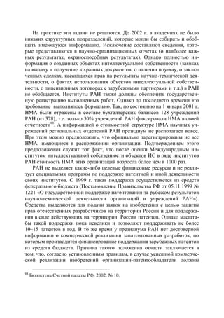 На практике эти задачи не решаются. До 2002 г. в академиях не было
никаких структурных подразделений, которые могли бы собирать и обоб-
щать имеющуюся информацию. Исключение составляют сведения, кото-
рые представляются в научно-организационных отчетах (о наиболее важ-
ных результатах, охраноспособных результатах). Однако полностью ин-
формация о созданных объектах интеллектуальной собственности (заявках
на выдачу и получение охранных документов, о наличии ноу-хау, о заклю-
ченных сделках, касающихся прав на результаты научно-технической дея-
тельности, о фактах использования объектов интеллектуальной собствен-
ности, о лицензионных договорах с зарубежными партнерами и т.д.) в РАН
не обобщается. Институты РАН также должны обеспечить государствен-
ную регистрацию выполненных работ. Однако до последнего времени это
требование выполнялось формально. Так, по состоянию на 1 января 2001 г.
НМА были отражены в составе бухгалтерских балансов 128 учреждений
РАН (из 378), т.е. только 30% учреждений РАН фиксировали НМА в своей
отчетности88. А информацией о стоимостной структуре НМА научных уч-
реждений региональных отделений РАН президиум не располагает вовсе.
При этом можно предположить, что официально зарегистрированы не все
НМА, имеющиеся в распоряжении организации. Подтверждением этого
предположения служит тот факт, что после оценки Международным ин-
ститутом интеллектуальной собственности объектов ИС в ряде институтов
РАН стоимость НМА этих организаций возросла более чем в 1000 раз.
   РАН не выделяет какие-либо целевые финансовые ресурсы и не реали-
зует специальных программ по поддержке патентной и иной деятельности
своих институтов. С 1999 г. такая поддержка осуществляется из средств
федерального бюджета (Постановление Правительства РФ от 05.11.1999 №
1221 «О государственной поддержке патентования за рубежом результатов
научно-технической деятельности организаций и учреждений РАН»).
Средства выделяются для подачи заявок на изобретения с целью защиты
прав отечественных разработчиков на территории России и для поддержа-
ния в силе действующих на территории России патентов. Однако масшта-
бы такой поддержки пока невелики и позволяют поддерживать не более
10–15 патентов в год. В то же время у президиума РАН нет достоверной
информации о коммерческой реализации запатентованных разработок, по
которым производится финансирование поддержания зарубежных патентов
из средств бюджета. Причина такого положения отчасти заключается в
том, что, согласно установленным правилам, в случае успешной коммерче-
ской реализации изобретений организации-патентообладатели должны

88
     Бюллетень Счетной палаты РФ. 2002. № 10.
 