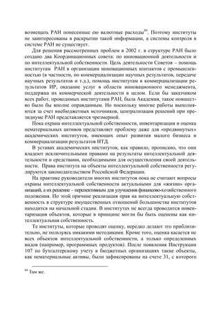 возмещать РАН понесенные ею валютные расходы 89. Поэтому институты
не заинтересованы в раскрытии такой информации, а системы контроля в
системе РАН не существует.
   Для решения рассмотренных проблем в 2002 г. в структуре РАН было
создано два Координационных совета: по инновационной деятельности и
по интеллектуальной собственности. Цель деятельности Советов – помощь
институтам РАН в организации инновационных контактов с промышлен-
ностью (в частности, по коммерциализации научных результатов, передаче
научных результатов и т.д.), помощь институтам в коммерциализации ре-
зультатов ИР, оказание услуг в области инновационного менеджмента,
поддержка их коммерческой деятельности в целом. Если бы заказчиком
всех работ, проводимых институтами РАН, была Академия, такое новшест-
во было бы вполне оправданным. Но поскольку многие работы выполня-
ются за счет внебюджетных источников, централизация решений при пре-
зидиуме РАН представляется чрезмерной.
   Пока охрана интеллектуальной собственности, инвентаризация и оценка
нематериальных активов представляет проблему даже для «продвинутых»
академических институтов, имеющих опыт развития малого бизнеса и
коммерциализации результатов НТД.
   В уставах академических институтов, как правило, прописано, что они
владеют исключительными правами на результаты интеллектуальной дея-
тельности и средствами, необходимыми для осуществления своей деятель-
ности. Права института на объекты интеллектуальной собственности регу-
лируются законодательством Российской Федерации.
   На практике руководители многих институтов пока не считают вопросы
охраны интеллектуальной собственности актуальными для «жизни» орга-
низаций, а их решение – перспективным для улучшения финансово-хозяйственного
положения. По этой причине реализация прав на интеллектуальную собст-
венность в структуре имущественных отношений большинства институтов
находится на начальной стадии. В институтах не всегда проводится инвен-
таризация объектов, которые в принципе могли бы быть оценены как ин-
теллектуальная собственность.
   Те институты, которые проводят оценку, нередко делают это приблизи-
тельно, не пользуясь никакими методиками. Кроме того, оценка касается не
всех объектов интеллектуальной собственности, а только определенных
видов (например, программных продуктов). После появления Инструкции
107 по бухгалтерскому учету в бюджетных организациях такие объекты,
как нематериальные активы, были зафиксированы на счете 31, с которого

89
     Там же.
 
