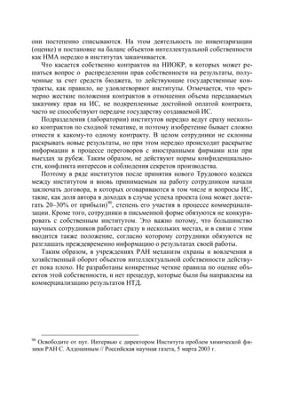 они постепенно списываются. На этом деятельность по инвентаризации
(оценке) и постановке на баланс объектов интеллектуальной собственности
как НМА нередко в институтах заканчивается.
   Что касается собственно контрактов на НИОКР, в которых может ре-
шаться вопрос о распределении прав собственности на результаты, полу-
ченные за счет средств бюджета, то действующие государственные кон-
тракты, как правило, не удовлетворяют институты. Отмечается, что чрез-
мерно жесткие положения контрактов в отношении объема передаваемых
заказчику прав на ИС, не подкрепленные достойной оплатой контракта,
часто не способствуют передаче государству создаваемой ИС.
   Подразделения (лаборатории) институтов нередко ведут сразу несколь-
ко контрактов по сходной тематике, и поэтому изобретение бывает сложно
отнести к какому-то одному контракту. В целом сотрудники не склонны
раскрывать новые результаты, но при этом нередко происходит раскрытие
информации в процессе переговоров с иностранными фирмами или при
выездах за рубеж. Таким образом, не действуют нормы конфиденциально-
сти, конфликта интересов и соблюдения секретов производства.
   Поэтому в ряде институтов после принятия нового Трудового кодекса
между институтом и вновь принимаемым на работу сотрудником начали
заключать договора, в которых оговариваются в том числе и вопросы ИС,
такие, как доля автора в доходах в случае успеха проекта (она может дости-
гать 20–30% от прибыли)90, степень его участия в процессе коммерциали-
зации. Кроме того, сотрудники в письменной форме обязуются не конкури-
ровать с собственным институтом. Это важно потому, что большинство
научных сотрудников работает сразу в нескольких местах, и в связи с этим
вводится также положение, согласно которому сотрудники обязуются не
разглашать преждевременно информацию о результатах своей работы.
   Таким образом, в учреждениях РАН механизм охраны и вовлечения в
хозяйственный оборот объектов интеллектуальной собственности действу-
ет пока плохо. Не разработаны конкретные четкие правила по оценке объ-
ектов этой собственности, и нет процедур, которые были бы направлены на
коммерциализацию результатов НТД.




90
  Освободите от пут. Интервью с директором Института проблем химической фи-
зики РАН С. Алдошиным // Российская научная газета, 5 марта 2003 г.
 