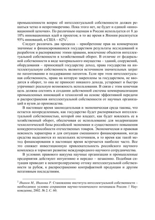 промышленности вопрос об интеллектуальной собственности должен ре-
шаться четко и непротиворечиво. Пока этого нет, не будет и единой «инно-
вационной цепочки». По различным оценкам в России используется от 8 до
10% инновационных идей и проектов; в то же время в Японии реализуется
95% инноваций, в США – 62%2.
   Следует различать два процесса – приобретение прав на коммерчески
значимые и финансировавшиеся государством результаты исследований и
разработок и распоряжение этими правами, вовлечение объектов интеллек-
туальной собственности в хозяйственный оборот. В отличие от федераль-
ной собственности в виде материального имущества – зданий, сооружений,
оборудования – приносящей государству доход, права государства на ин-
теллектуальную собственность являются источником значительных затрат
по патентованию и поддержанию патентов. Если при этом интеллектуаль-
ная собственность, права на которую закреплены за государством, не вво-
дится в оборот, то она не приносит никакого дохода, устаревает и быстро
утрачивает реальную возможность использования. В связи с этим конечная
цель должна состоять в создании действенной системы коммерциализации
промышленных инноваций и технологий на основе эффективной передачи
и распространения интеллектуальной собственности от научных организа-
ций и вузов до производства.
   В настоящее время законодательная и экономическая среда таковы, что
остается неопределенным, как государство будет распоряжаться интеллек-
туальной собственностью, которой оно владеет, как будет вовлекать ее в
хозяйственный оборот, обеспечивая ее использование для модернизации
технологической базы российской экономики и существенного повышения
конкурентоспособности отечественных товаров. Экономическая и правовая
неясность характерна и для ситуации смешанного финансирования, когда
средства выделяются из нескольких источников, в то время как такой ме-
тод финансирования в настоящее время встречается наиболее часто. Все
это снижает инвестиционную привлекательность российского научного
комплекса и тормозит развитие международного научного сотрудничества.
   В условиях правового вакуума научные организации и промышленные
предприятия действуют интуитивно и нередко – незаконно. Подобная си-
туация приводит к неконтролируемому оттоку интеллектуальной собствен-
ности за рубеж, к распространению контрафактной продукции и другим
негативным последствиям.

2
 Иванов М., Иванова Р. Становление института интеллектуальной собственности –
необходимое условие сохранения научно-технического потенциала России // Нау-
коведение, 2002. № 2. С. 60.
 