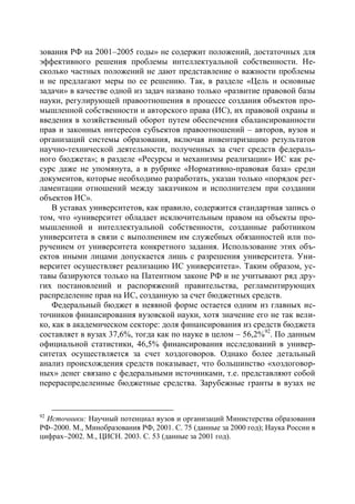 зования РФ на 2001–2005 годы» не содержит положений, достаточных для
эффективного решения проблемы интеллектуальной собственности. Не-
сколько частных положений не дают представление о важности проблемы
и не предлагают меры по ее решению. Так, в разделе «Цель и основные
задачи» в качестве одной из задач названо только «развитие правовой базы
науки, регулирующей правоотношения в процессе создания объектов про-
мышленной собственности и авторского права (ИС), их правовой охраны и
введения в хозяйственный оборот путем обеспечения сбалансированности
прав и законных интересов субъектов правоотношений – авторов, вузов и
организаций системы образования, включая инвентаризацию результатов
научно-технической деятельности, полученных за счет средств федераль-
ного бюджета»; в разделе «Ресурсы и механизмы реализации» ИС как ре-
сурс даже не упомянута, а в рубрике «Нормативно-правовая база» среди
документов, которые необходимо разработать, указан только «порядок рег-
ламентации отношений между заказчиком и исполнителем при создании
объектов ИС».
    В уставах университетов, как правило, содержится стандартная запись о
том, что «университет обладает исключительным правом на объекты про-
мышленной и интеллектуальной собственности, созданные работником
университета в связи с выполнением им служебных обязанностей или по-
ручением от университета конкретного задания. Использование этих объ-
ектов иными лицами допускается лишь с разрешения университета. Уни-
верситет осуществляет реализацию ИС университета». Таким образом, ус-
тавы базируются только на Патентном законе РФ и не учитывают ряд дру-
гих постановлений и распоряжений правительства, регламентирующих
распределение прав на ИС, созданную за счет бюджетных средств.
    Федеральный бюджет в неявной форме остается одним из главных ис-
точников финансирования вузовской науки, хотя значение его не так вели-
ко, как в академическом секторе: доля финансирования из средств бюджета
составляет в вузах 37,6%, тогда как по науке в целом – 56,2%92. По данным
официальной статистики, 46,5% финансирования исследований в универ-
ситетах осуществляется за счет хоздоговоров. Однако более детальный
анализ происхождения средств показывает, что большинство «хоздоговор-
ных» денег связано с федеральными источниками, т.е. представляют собой
перераспределенные бюджетные средства. Зарубежные гранты в вузах не


92
  Источники: Научный потенциал вузов и организаций Министерства образования
РФ–2000. М., Минобразования РФ, 2001. С. 75 (данные за 2000 год); Наука России в
цифрах–2002. М., ЦИСН. 2003. С. 53 (данные за 2001 год).
 