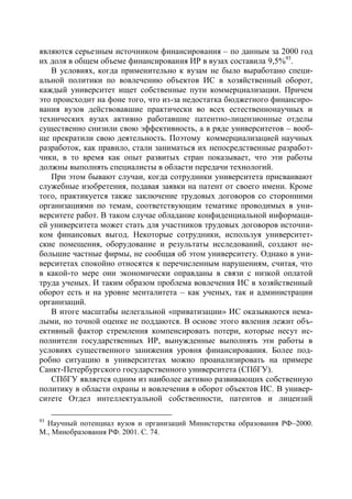 являются серьезным источником финансирования – по данным за 2000 год
их доля в общем объеме финансирования ИР в вузах составила 9,5%93.
   В условиях, когда применительно к вузам не было выработано специ-
альной политики по вовлечению объектов ИС в хозяйственный оборот,
каждый университет ищет собственные пути коммерциализации. Причем
это происходит на фоне того, что из-за недостатка бюджетного финансиро-
вания вузов действовавшие практически во всех естественнонаучных и
технических вузах активно работавшие патентно-лицензионные отделы
существенно снизили свою эффективность, а в ряде университетов – вооб-
ще прекратили свою деятельность. Поэтому коммерциализацией научных
разработок, как правило, стали заниматься их непосредственные разработ-
чики, в то время как опыт развитых стран показывает, что эти работы
должны выполнять специалисты в области передачи технологий.
   При этом бывают случаи, когда сотрудники университета присваивают
служебные изобретения, подавая заявки на патент от своего имени. Кроме
того, практикуется также заключение трудовых договоров со сторонними
организациями по темам, соответствующим тематике проводимых в уни-
верситете работ. В таком случае обладание конфиденциальной информаци-
ей университета может стать для участников трудовых договоров источни-
ком финансовых выгод. Некоторые сотрудники, используя университет-
ские помещения, оборудование и результаты исследований, создают не-
большие частные фирмы, не сообщая об этом университету. Однако в уни-
верситетах спокойно относятся к перечисленным нарушениям, считая, что
в какой-то мере они экономически оправданы в связи с низкой оплатой
труда ученых. И таким образом проблема вовлечения ИС в хозяйственный
оборот есть и на уровне менталитета – как ученых, так и администрации
организаций.
   В итоге масштабы нелегальной «приватизации» ИС оказываются нема-
лыми, но точной оценке не поддаются. В основе этого явления лежит объ-
ективный фактор стремления компенсировать потери, которые несут ис-
полнители государственных ИР, вынужденные выполнять эти работы в
условиях существенного занижения уровня финансирования. Более под-
робно ситуацию в университетах можно проанализировать на примере
Санкт-Петербургского государственного университета (СПбГУ).
   СПбГУ является одним из наиболее активно развивающих собственную
политику в области охраны и вовлечения в оборот объектов ИС. В универ-
ситете Отдел интеллектуальной собственности, патентов и лицензий

93
  Научный потенциал вузов и организаций Министерства образования РФ–2000.
М., Минобразования РФ. 2001. С. 74.
 