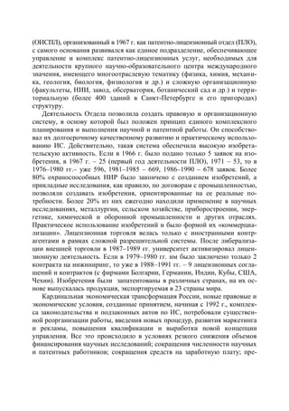 (ОИСПЛ), организованный в 1967 г. как патентно-лицензионный отдел (ПЛО),
с самого основания развивался как единое подразделение, обеспечивающее
управление и комплекс патентно-лицензионных услуг, необходимых для
деятельности крупного научно-образовательного центра международного
значения, имеющего многоотраслевую тематику (физика, химия, механи-
ка, геология, биология, физиология и др.) и сложную организационную
(факультеты, НИИ, завод, обсерватория, ботанический сад и др.) и терри-
ториальную (более 400 зданий в Санкт-Петербурге и его пригородах)
структуру.
    Деятельность Отдела позволила создать правовую и организационную
систему, в основу которой был положен принцип единого комплексного
планирования и выполнения научной и патентной работы. Он способство-
вал их долгосрочному качественному развитию и практическому использо-
ванию ИС. Действительно, такая система обеспечила высокую изобрета-
тельскую активность. Если в 1966 г. было подано только 5 заявок на изо-
бретения, в 1967 г. – 25 (первый год деятельности ПЛО), 1971 – 53, то в
1976–1980 гг.– уже 596, 1981–1985 – 669, 1986–1990 – 678 заявок. Более
80% охраноспособных НИР было закончено с созданием изобретений, а
прикладные исследования, как правило, по договорам с промышленностью,
позволяли создавать изобретения, ориентированные на ее реальные по-
требности. Более 20% из них ежегодно находили применение в научных
исследованиях, металлургии, сельском хозяйстве, приборостроении, энер-
гетике, химической и оборонной промышленности и других отраслях.
Практическое использование изобретений и было формой их «коммерциа-
лизации». Лицензионная торговля велась только с иностранными контр-
агентами в рамках сложной разрешительной системы. После либерализа-
ции внешней торговли в 1987–1989 гг. университет активизировал лицен-
зионную деятельность. Если в 1979–1980 гг. им было заключено только 2
контракта на инжиниринг, то уже в 1988–1991 гг. – 9 лицензионных согла-
шений и контрактов (с фирмами Болгарии, Германии, Индии, Кубы, США,
Чехии). Изобретения были запатентованы в различных странах, на их ос-
нове выпускалась продукция, экспортируемая в 23 страны мира.
    Кардинальная экономическая трансформация России, новые правовые и
экономические условия, созданные принятием, начиная с 1992 г., комплек-
са законодательства и подзаконных актов по ИС, потребовали существен-
ной реорганизации работы, введения новых процедур, развития маркетинга
и рекламы, повышения квалификации и выработки новой концепции
управления. Все это происходило в условиях резкого снижения объемов
финансирования научных исследований; сокращения численности научных
и патентных работников; сокращения средств на заработную плату; пре-
 