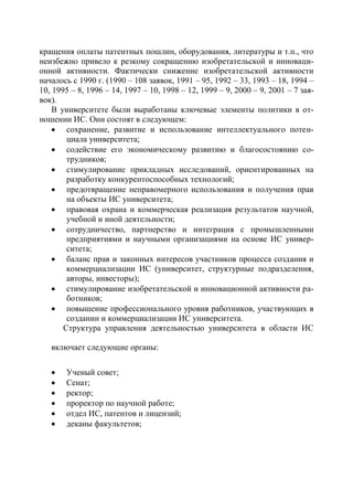 кращения оплаты патентных пошлин, оборудования, литературы и т.п., что
неизбежно привело к резкому сокращению изобретательской и инноваци-
онной активности. Фактически снижение изобретательской активности
началось с 1990 г. (1990 – 108 заявок, 1991 – 95, 1992 – 33, 1993 – 18, 1994 –
10, 1995 – 8, 1996 – 14, 1997 – 10, 1998 – 12, 1999 – 9, 2000 – 9, 2001 – 7 зая-
вок).
    В университете были выработаны ключевые элементы политики в от-
ношении ИС. Они состоят в следующем:
     сохранение, развитие и использование интеллектуального потен-
        циала университета;
     содействие его экономическому развитию и благосостоянию со-
        трудников;
     стимулирование прикладных исследований, ориентированных на
        разработку конкурентоспособных технологий;
     предотвращение неправомерного использования и получения прав
        на объекты ИС университета;
     правовая охрана и коммерческая реализация результатов научной,
        учебной и иной деятельности;
     сотрудничество, партнерство и интеграция с промышленными
        предприятиями и научными организациями на основе ИС универ-
        ситета;
     баланс прав и законных интересов участников процесса создания и
        коммерциализации ИС (университет, структурные подразделения,
        авторы, инвесторы);
     стимулирование изобретательской и инновационной активности ра-
        ботников;
     повышение профессионального уровня работников, участвующих в
        создании и коммерциализации ИС университета.
       Структура управления деятельностью университета в области ИС

   включает следующие органы:

      Ученый совет;
      Сенат;
      ректор;
      проректор по научной работе;
      отдел ИС, патентов и лицензий;
      деканы факультетов;
 
