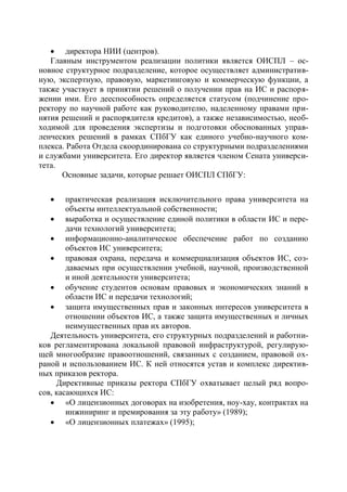  директора НИИ (центров).
   Главным инструментом реализации политики является ОИСПЛ – ос-
новное структурное подразделение, которое осуществляет административ-
ную, экспертную, правовую, маркетинговую и коммерческую функции, а
также участвует в принятии решений о получении прав на ИС и распоря-
жении ими. Его дееспособность определяется статусом (подчинение про-
ректору по научной работе как руководителю, наделенному правами при-
нятия решений и распорядителя кредитов), а также независимостью, необ-
ходимой для проведения экспертизы и подготовки обоснованных управ-
ленческих решений в рамках СПбГУ как единого учебно-научного ком-
плекса. Работа Отдела скоординирована со структурными подразделениями
и службами университета. Его директор является членом Сената универси-
тета.
      Основные задачи, которые решает ОИСПЛ СПбГУ:

       практическая реализация исключительного права университета на
        объекты интеллектуальной собственности;
    выработка и осуществление единой политики в области ИС и пере-
        дачи технологий университета;
    информационно-аналитическое обеспечение работ по созданию
        объектов ИС университета;
    правовая охрана, передача и коммерциализация объектов ИС, соз-
        даваемых при осуществлении учебной, научной, производственной
        и иной деятельности университета;
    обучение студентов основам правовых и экономических знаний в
        области ИС и передачи технологий;
    защита имущественных прав и законных интересов университета в
        отношении объектов ИС, а также защита имущественных и личных
        неимущественных прав их авторов.
   Деятельность университета, его структурных подразделений и работни-
ков регламентирована локальной правовой инфраструктурой, регулирую-
щей многообразие правоотношений, связанных с созданием, правовой ох-
раной и использованием ИС. К ней относятся устав и комплекс директив-
ных приказов ректора.
     Директивные приказы ректора СПбГУ охватывает целый ряд вопро-
сов, касающихся ИС:
    «О лицензионных договорах на изобретения, ноу-хау, контрактах на
        инжиниринг и премирования за эту работу» (1989);
    «О лицензионных платежах» (1995);
 