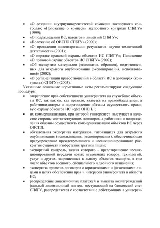   «О создании внутриуниверситетской комиссии экспортного кон-
      троля»; «Положение о комиссии экспортного контроля СПбГУ»
      (1999);
    «О подразделении ИС, патентов и лицензий СПбГУ»;
    «Положение об ОИСПЛ СПбГУ» (2000);
    «О проведении инвентаризации результатов научно-технической
      деятельности» (2001);
    «О порядке правовой охраны объектов ИС СПбГУ»; Положение
      «О правовой охране объектов ИС СПбГУ» (2002);
    «Об экспертизе материалов (экспонатов, образцов), подготовлен-
      ных для открытого опубликования (экспонирования, использова-
      ния)» (2002);
    «О регламентации правоотношений в области ИС в договорах (кон-
      трактах) СПбГУ» (2003).
   Указанные локальные нормативные акты регламентируют следующие
процедуры:
    закрепление прав собственности университета на служебные объек-
      ты ИС, так как он, как правило, является их правообладателем, а
      работники-авторы и подразделения обязаны осуществлять право-
      вую охрану объектов ИС через ОИСПЛ;
    их коммерциализация, при которой университет выступает в каче-
      стве стороны соответствующих договоров, а работники и подразде-
      ления обязаны осуществлять коммерциализацию объектов ИС через
      ОИСПЛ;
    обязательная экспертиза материалов, готовящихся для открытого
      опубликования (использования, экспонирования), обеспечивающая
      предупреждение преждевременного и несанкционированного рас-
      крытия сущности изобретения третьим лицам;
    экспортный контроль, задача которого – предотвращение несанк-
      ционированной передачи новых наукоемких товаров, технологий,
      услуг и других, запрещенных к вывозу объектов экспорта, в том
      числе объектов военного, специального и двойного назначения;
    экспертиза проектов договоров с юридическими и физическими ли-
      цами в целях обеспечения прав и интересов университета в области
      ИС;
    распределение лицензионных платежей и выплата вознаграждений
      (каждый лицензионный платеж, поступающий на банковский счет
      СПбГУ, распределяется с соответствии с действующим в универси-
 