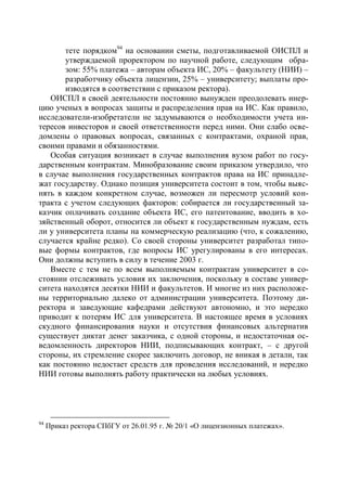 тете порядком94 на основании сметы, подготавливаемой ОИСПЛ и
       утверждаемой проректором по научной работе, следующим обра-
       зом: 55% платежа – авторам объекта ИС, 20% – факультету (НИИ) –
       разработчику объекта лицензии, 25% – университету; выплаты про-
       изводятся в соответствии с приказом ректора).
   ОИСПЛ в своей деятельности постоянно вынужден преодолевать инер-
цию ученых в вопросах защиты и распределения прав на ИС. Как правило,
исследователи-изобретатели не задумываются о необходимости учета ин-
тересов инвесторов и своей ответственности перед ними. Они слабо осве-
домлены о правовых вопросах, связанных с контрактами, охраной прав,
своими правами и обязанностями.
   Особая ситуация возникает в случае выполнения вузом работ по госу-
дарственным контрактам. Минобразование своим приказом утвердило, что
в случае выполнения государственных контрактов права на ИС принадле-
жат государству. Однако позиция университета состоит в том, чтобы выяс-
нять в каждом конкретном случае, возможен ли пересмотр условий кон-
тракта с учетом следующих факторов: собирается ли государственный за-
казчик оплачивать создание объекта ИС, его патентование, вводить в хо-
зяйственный оборот, относится ли объект к государственным нуждам, есть
ли у университета планы на коммерческую реализацию (что, к сожалению,
случается крайне редко). Со своей стороны университет разработал типо-
вые формы контрактов, где вопросы ИС урегулированы в его интересах.
Они должны вступить в силу в течение 2003 г.
   Вместе с тем не по всем выполняемым контрактам университет в со-
стоянии отслеживать условия их заключения, поскольку в составе универ-
ситета находятся десятки НИИ и факультетов. И многие из них расположе-
ны территориально далеко от администрации университета. Поэтому ди-
ректора и заведующие кафедрами действуют автономно, и это нередко
приводит к потерям ИС для университета. В настоящее время в условиях
скудного финансирования науки и отсутствия финансовых альтернатив
существует диктат денег заказчика, с одной стороны, и недостаточная ос-
ведомленность директоров НИИ, подписывающих контракт, – с другой
стороны, их стремление скорее заключить договор, не вникая в детали, так
как постоянно недостает средств для проведения исследований, и нередко
НИИ готовы выполнять работу практически на любых условиях.




94
     Приказ ректора СПбГУ от 26.01.95 г. № 20/1 «О лицензионных платежах».
 